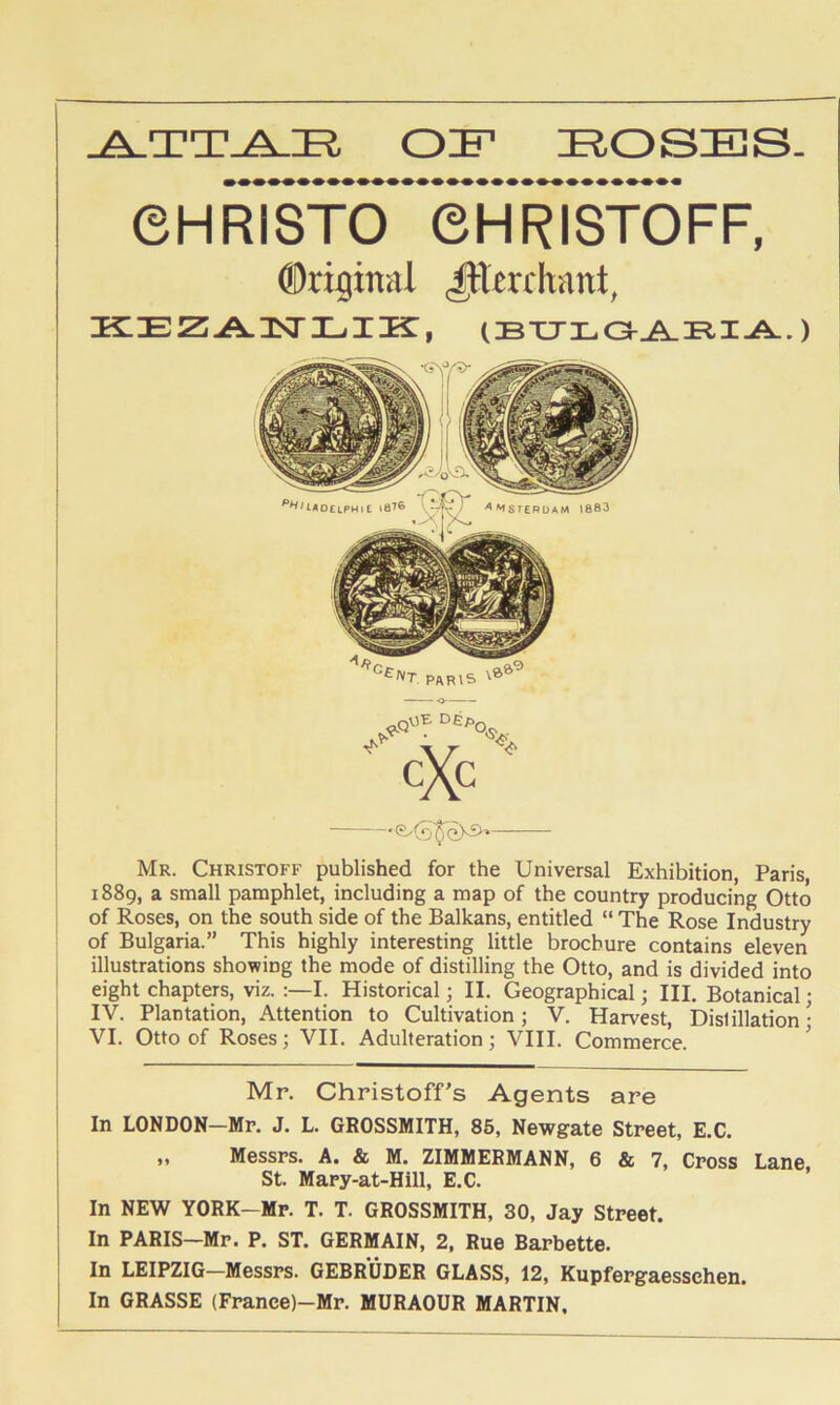 OIF liOSES. ©HRISTO eHRISTOFF, Original ^terrhant, KiEZA3sri-.iK:, ) Mr. Christoff published for the Universal Exhibition, Paris, 1889, a small pamphlet, including a map of the country producing Otto of Roses, on the south side of the Balkans, entitled “ The Rose Industry of Bulgaria.” This highly interesting little brochure contains eleven illustrations showing the mode of distilling the Otto, and is divided into eight chapters, viz. I. Historical; II. Geographical; III. Botanical; IV. Plantation, Attention to Cultivation; V. Harvest, Distillation ■ VI. Otto of Roses; VII. Adulteration ; VIII. Commerce. ’ Mr. Christoff’s Agents are In LONDON—Mr. J. L. GROSSMITH, 86, Newgate Street, E.C. „ Messrs. A. & M. ZIMMERMANN, 6 & 7, Cross Lane St. Mary-at-Hill, E.C. In NEW YORK-Mr. T. T. GROSSMITH, 30, Jay Street. In PARIS—Mr. P. ST. GERMAIN, 2, Rue Barbette. In LEIPZIG—Messrs. GEBRUDER GLASS, 12, Kupfergaesschen. In GRASSE (Franee)-Mr. MURAOUR MARTIN.