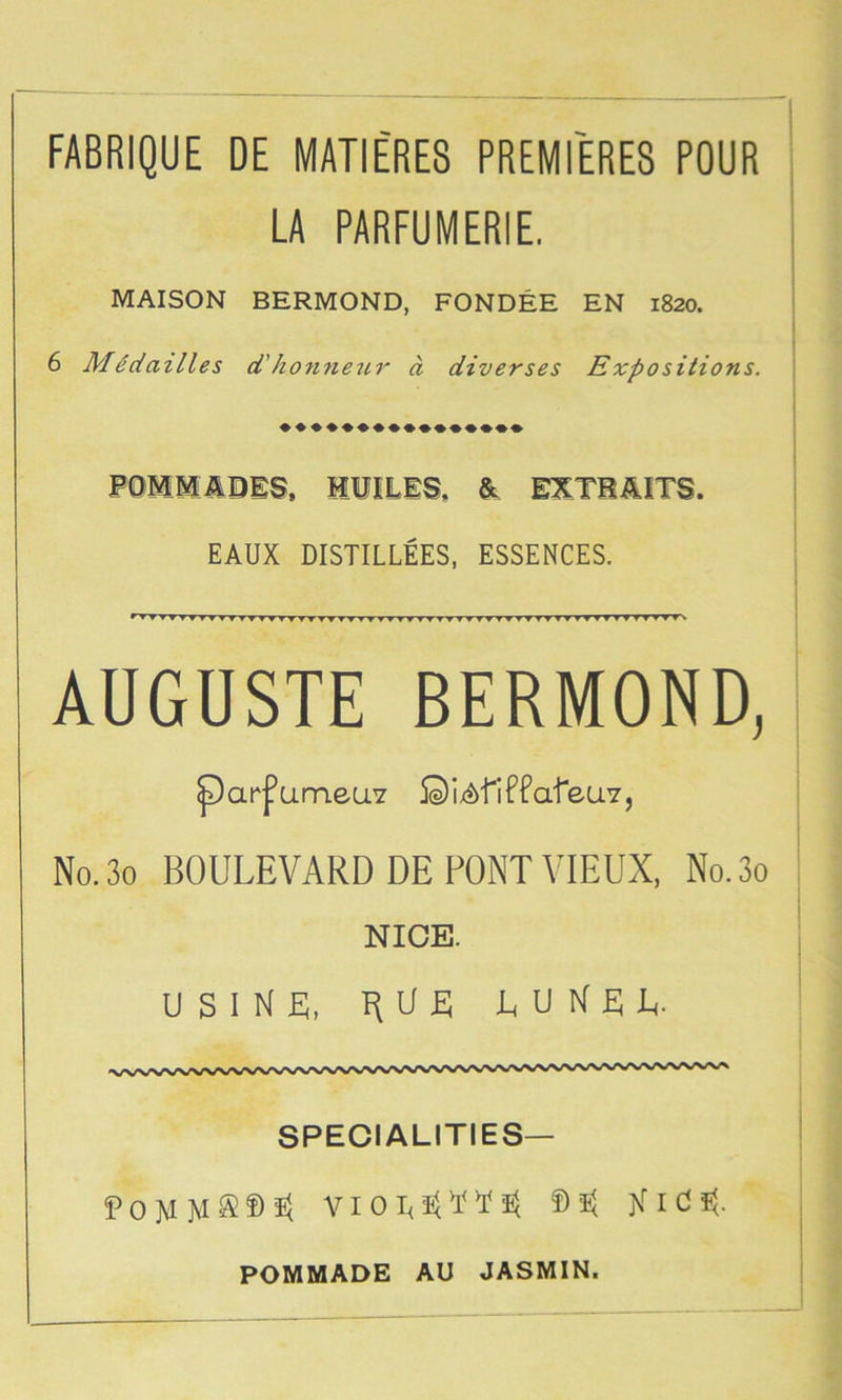 FABRIQUE DE MATIE'RES PREMIERES POUR LA PARFUMERIE. MAISON BERMOND, FONDEE EN 1820. 6 MSdailles d'honnezir a diverses Expositions. POMM^DES, HIIILIS. & EXTHiUTS. EAUX DISTILLEES, ESSENCES. » T TTT V TT TT'TTTT-^’T TT'TTTTVyTTTT T^TyTT TTT ▼ TTTT TTTT T T fT WT v AUGUSTE BERMOND, parfumeuY ©ix^fiFfafeUY, No.3o BOULEVARD DE FONT VIEUX, No.3o NICE. USINL, RUE LDNRL. SPECIALITIES— f)s< POMMADE AU JASMIN.