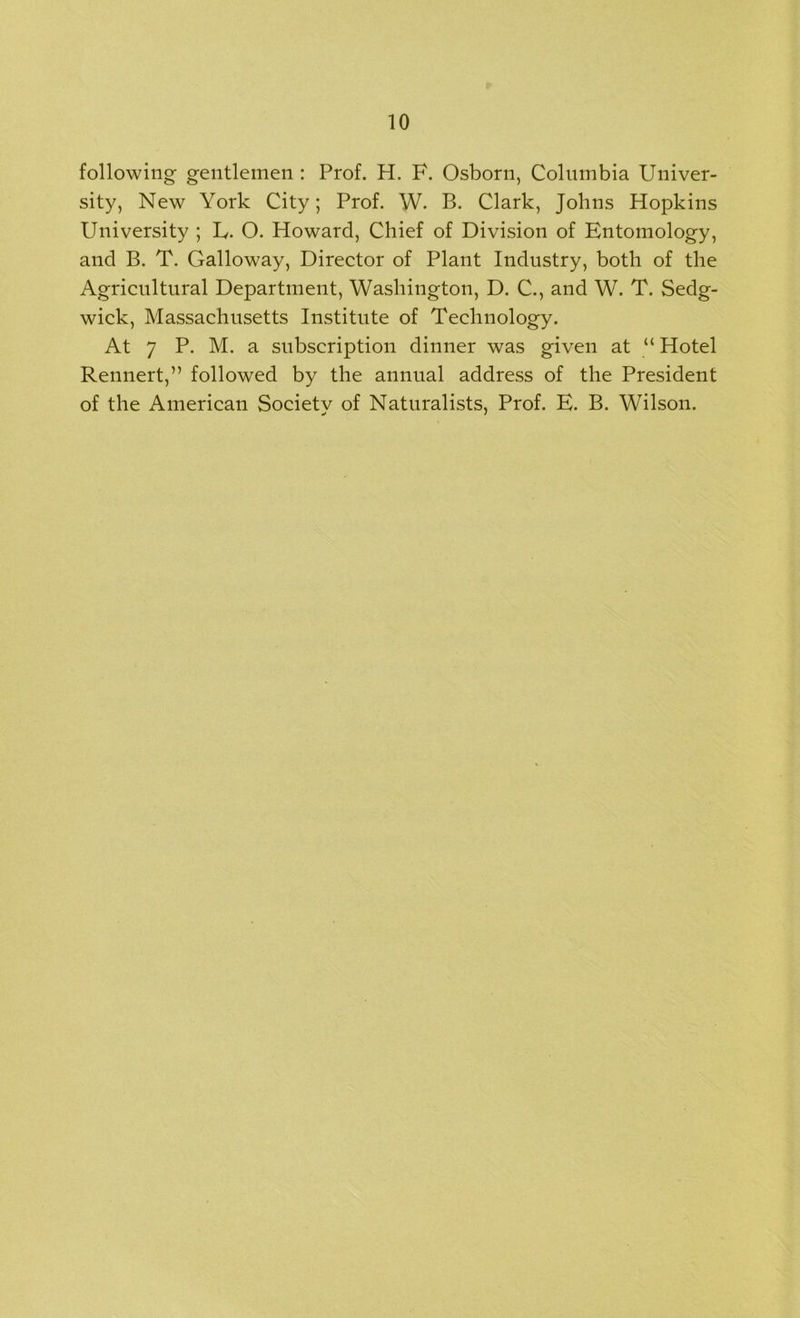 following gentlemen : Prof. H. F. Osborn, Columbia Univer- sity, New York City; Prof. W. B. Clark, Johns Hopkins University ; U. O. Howard, Chief of Division of Entomology, and B. T. Galloway, Director of Plant Industry, both of the Agricultural Department, Washington, D. C., and W. T. Sedg- wick, Massachusetts Institute of Technology. At 7 P. M. a subscription dinner was given at “ Hotel Rennert,” followed by the annual address of the President of the American Society of Naturalists, Prof. E. B. Wilson.