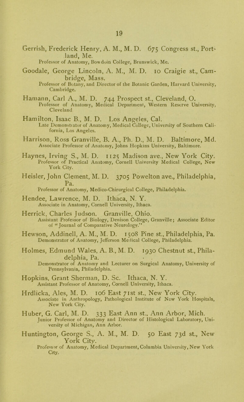 Ge rrish, Frederick Henry, A. M., M. D. 675 Congress st., Port- land, Me. Professor of Anatomy, Bowdoin College, Brunswick, Me. Goodale, George Lincoln, A. M., M. D. 10 Craigie st., Cam- bridge, Mass. Professor of Botany, and Director of the Botanic Garden, Harvard University, Cambridge. * Hamann, Carl A., M. D. 744 Prospect st., Cleveland, O. Professor of Anatomy, Medical Department, Western Reserve University, Cleveland Hamilton, Isaac B., M. D. Los Angeles, Cal. Late Demonstrator of Anatomy, Medical College, University of Southern Cali- fornia, Los Angeles. Harrison, Ross Granville, B. A., Ph. D., M. D. Baltimore, Md. Associate Professor of Anatomy, Johns Hopkins University, Baltimore. Haynes, Irving S., M. D. 1125 Madison ave., New York City. Professor of Practical Anatomy, Cornell University Medical College, New York City. Heisler, John Clement, M. D. 3705 Povvelton ave., Philadelphia, Pa. Professor of Anatomy, Medico-Chirurgical College, Philadelphia. Hendee, Lawrence, M. D. Ithaca, N. Y. Associate in Anatomy, Cornell University, Ithaca. Herrick, Charles Judson. Granville, Ohio. Assistant Professor of Biology, Denison College, Granville; Associate Editor of “Journal of Comparative Neurology.’’ Hewson, Addinell, A. M., M. D. 1508 Pine st.. Philadelphia, Pa. Demonstrator of Anatomy, Jefferson Medical College, Philadelphia. Holmes, Edmund Wales, A. B., M. D. 1930 Chestnut st., Phila- delphia, Pa. Demonstrator of Anatomy and Lecturer on Surgical Anatomy, University of Pennsylvania, Philadelphia. Hopkins, Grant Sherman, D. Sc, Ithaca, N. Y. Assistant Professor of Anatomy, Cornell University, Ithaca. Hrdlicka, Ales, M. D. 106 East 71st st., New York City. Associate in Anthropology, Pathological Institute of New York Hospitals, New York City. Huber, G. Carl, M. D. 333 East Ann st., Ann Arbor, Mich. Junior Professor of Anatomy and Director of Histological Laboratory, Uni- versity of Michigan, Ann Arbor. Huntington, George S., A. M., M. D. 50 East 73d st., New York City. Professor of Anatomy, Medical Department, Columbia University, New York City.