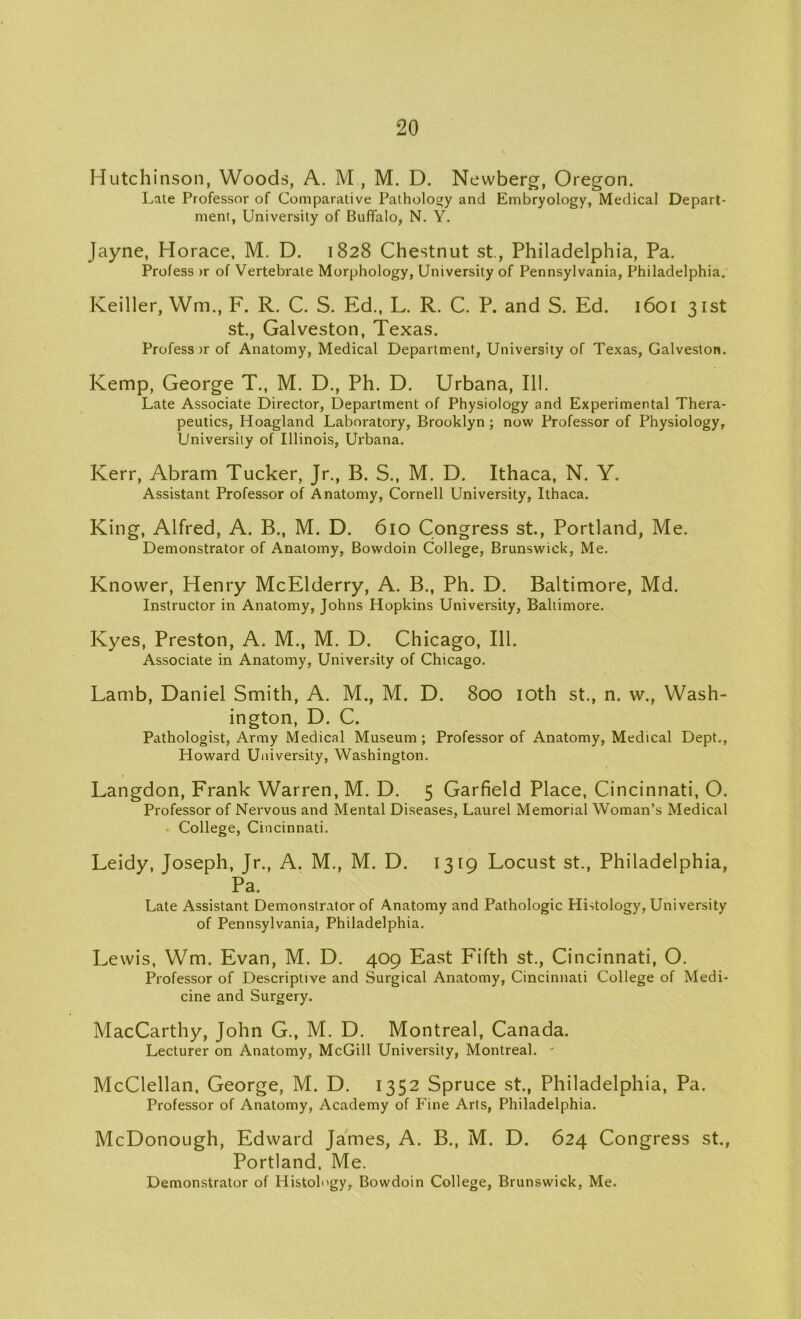 Hutchinson, Woods, A. M , M. D. Newberg, Oregon. Late Professor of Comparative Pathology and Embryology, Medical Depart- ment, University of Buffalo, N. Y. Jayne, Horace, M. D. 1828 Chestnut st., Philadelphia, Pa. Profess >r of Vertebrate Morphology, University of Pennsylvania, Philadelphia. Keiller, Wm., F. R. C. S. Ed., L. R. C. P. and S. Ed. 1601 31st st., Galveston, Texas. Profess >r of Anatomy, Medical Department, University of Texas, Galveston. Kemp, George T., M. D., Ph. D. Urbana, 111. Late Associate Director, Department of Physiology and Experimental Thera- peutics, Hoagland Laboratory, Brooklyn ; now Professor of Physiology, University of Illinois, Urbana. Kerr, Abram Tucker, Jr., B. S., M. D. Ithaca, N. Y. Assistant Professor of Anatomy, Cornell University, Ithaca. King, Alfred, A. B., M. D. 610 Congress st., Portland, Me. Demonstrator of Anatomy, Bowdoin College, Brunswick, Me. Knower, Henry McElderry, A. B., Ph. D. Baltimore, Md. Instructor in Anatomy, Johns Hopkins University, Baltimore. Kyes, Preston, A. M., M. D. Chicago, 111. Associate in Anatomy, University of Chicago. Lamb, Daniel Smith, A. M., M. D. 800 10th st., n. w., Wash- ington, D. C. Pathologist, Army Medical Museum; Professor of Anatomy, Medical Dept., Howard University, Washington. Langdon, Frank Warren, M. D. 5 Garfield Place, Cincinnati, O. Professor of Nervous and Mental Diseases, Laurel Memorial Woman’s Medical College, Cincinnati. Leidy, Joseph, Jr., A. M., M. D. 1319 Locust st., Philadelphia, Pa. Late Assistant Demonstrator of Anatomy and Pathologic Histology, University of Pennsylvania, Philadelphia. Lewis, Wm. Evan, M. D. 409 East Fifth st., Cincinnati, O. Professor of Descriptive and Surgical Anatomy, Cincinnati College of Medi- cine and Surgery. MacCarthy, John G., M. D. Montreal, Canada. Lecturer on Anatomy, McGill University, Montreal. ' McClellan, George, M. D. 1352 Spruce st., Philadelphia, Pa. Professor of Anatomy, Academy of Fine Arts, Philadelphia. McDonough, Edward James, A. B., M. D. 624 Congress st., Portland, Me. Demonstrator of Histology, Bowdoin College, Brunswick, Me.