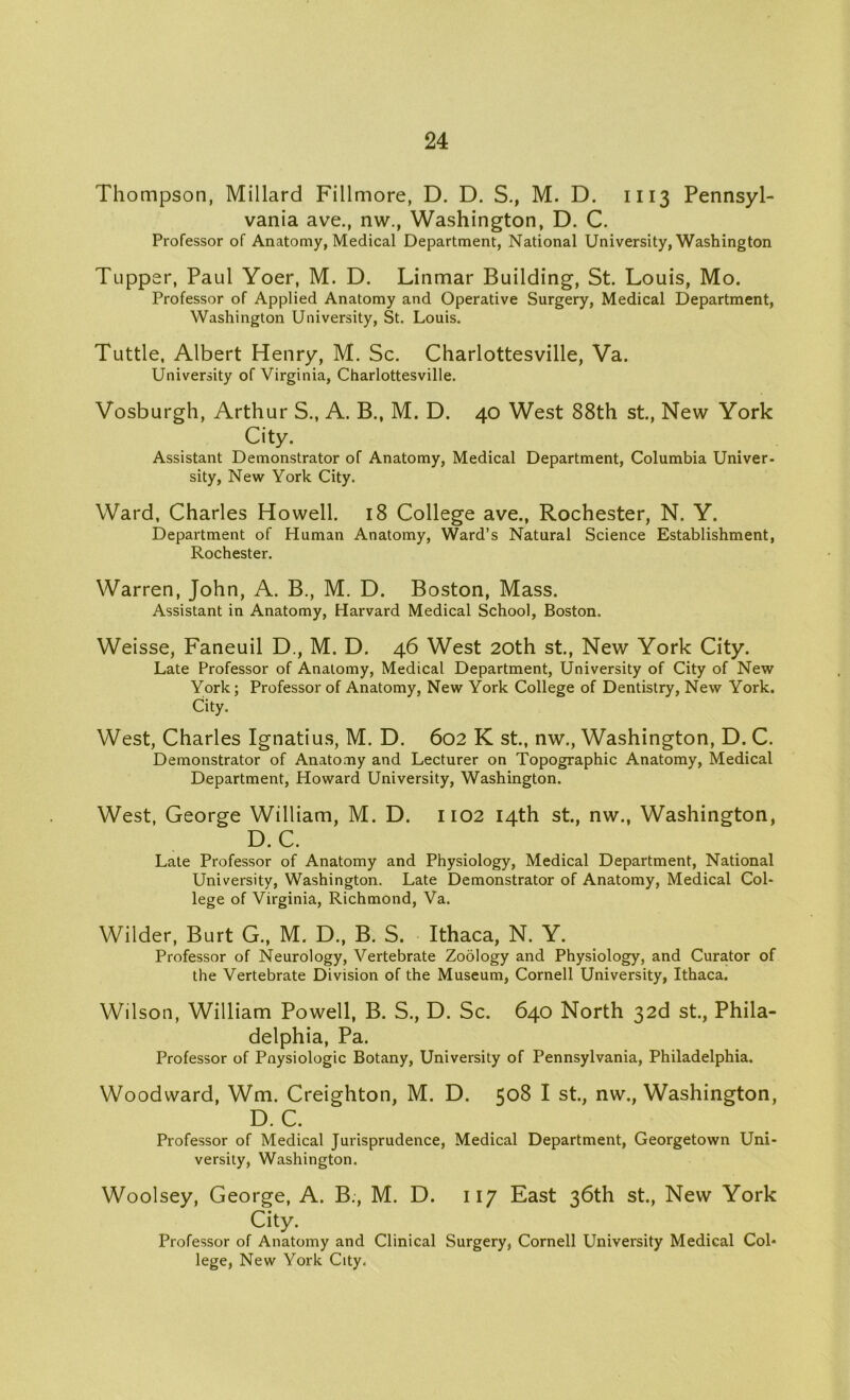 Thompson, Millard Fillmore, D. D. S., M. D. 1113 Pennsyl- vania ave., nw., Washington, D. C. Professor of Anatomy, Medical Department, National University, Washington Tupper, Paul Yoer, M. D. Linmar Building, St. Louis, Mo. Professor of Applied Anatomy and Operative Surgery, Medical Department, Washington University, St. Louis. Tuttle, Albert Henry, M. Sc. Charlottesville, Va. University of Virginia, Charlottesville. Vosburgh, Arthur S., A. B., M. D. 40 West 88th st., New York City. Assistant Demonstrator of Anatomy, Medical Department, Columbia Univer- sity, New York City. Ward, Charles Howell. 18 College ave., Rochester, N. Y. Department of Human Anatomy, Ward’s Natural Science Establishment, Rochester. Warren, John, A. B., M. D. Boston, Mass. Assistant in Anatomy, Harvard Medical School, Boston. Weisse, Faneuil D., M. D. 46 West 20th st., New York City. Late Professor of Anatomy, Medical Department, University of City of New York; Professor of Anatomy, New York College of Dentistry, New York. City. West, Charles Ignatius, M. D. 602 K st., nw., Washington, D. C. Demonstrator of Anatomy and Lecturer on Topographic Anatomy, Medical Department, Howard University, Washington. West, George William, M. D. 1102 14th st., nw., Washington, D.C. Late Professor of Anatomy and Physiology, Medical Department, National University, Washington. Late Demonstrator of Anatomy, Medical Col- lege of Virginia, Richmond, Va. Wilder, Burt G., M. D., B. S. Ithaca, N. Y. Professor of Neurology, Vertebrate Zoology and Physiology, and Curator of the Vertebrate Division of the Museum, Cornell University, Ithaca. Wilson, William Powell, B. S., D. Sc. 640 North 32d st., Phila- delphia, Pa. Professor of Pnysiologic Botany, University of Pennsylvania, Philadelphia. Woodward, Wm. Creighton, M. D. 508 I st., nw., Washington, D. C. Professor of Medical Jurisprudence, Medical Department, Georgetown Uni- versity, Washington. Woolsey, George, A. B., M. D. 117 East 36th st., New York City. Professor of Anatomy and Clinical Surgery, Cornell University Medical Col- lege, New York City.