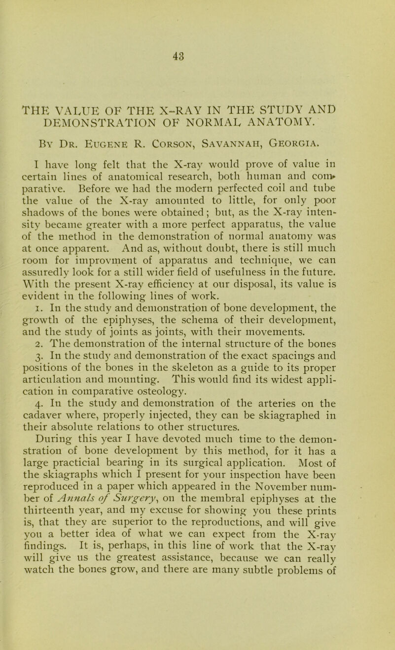 THE VALUE OF THE X-RAY IN THE STUDY AND DEMONSTRATION OF NORMAL ANATOMY. By Dr. Eugene R. Corson, Savannah, Georgia. I have long felt that the X-ray would prove of value in certain lines of anatomical research, both human and com- parative. Before we had the modern perfected coil and tube the value of the X-ray amounted to little, for only poor shadows of the bones were obtained ; but, as the X-ray inten- sity became greater with a more perfect apparatus, the value of the method in the demonstration of normal anatomy was at once apparent. And as, without doubt, there is still much room for improvment of apparatus and technique, we can assuredly look for a still wider field of usefulness in the future. With the present X-ray efficiency at our disposal, its value is evident in the following lines of work. 1. In the study and demonstration of bone development, the growth of the epiphyses, the schema of their development, and the study of joints as joints, with their movements. 2. The demonstration of the internal structure of the bones 3. In the study and demonstration of the exact spacings and positions of the bones in the skeleton as a guide to its proper articulation and mounting. This would find its widest appli- cation in comparative osteology. 4. In the study and demonstration of the arteries on the cadaver where, properly injected, they can be skiagraphed in their absolute relations to other structures. During this year I have devoted much time to the demon- stration of bone development by this method, for it has a large practicial bearing in its surgical application. Most of the skiagraphs which I present for your inspection have been reproduced in a paper which appeared in the November num- ber of Annals of Surgery, on the inembral epiphyses at the thirteenth year, and my excuse for showing you these prints is, that they are superior to the reproductions, and will give you a better idea of what we can expect from the X-ray findings. It is, perhaps, in this line of work that the X-ray will give us the greatest assistance, because we can really watch the bones grow, and there are many subtle problems of