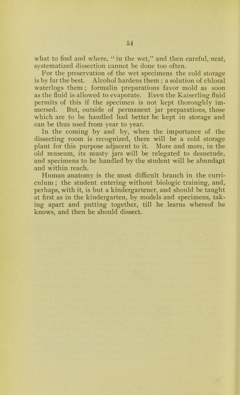 what to find and where, “in the wet,” and then careful, neat, systematized dissection cannot be done too often. For the preservation of the wet specimens the cold storage is by far the best. Alcohol hardens them ; a solution of chloral waterlogs them ; formalin preparations favor mold as soon as the fluid is allowed to evaporate. Even the Kaiserling fluid permits of this if the specimen is not kept thoroughly im- mersed. But, outside of permanent jar preparations, those which are to be handled had better be kept in storage and can be thus used from year to year. In the coming by and by, when the importance of the dissecting room is recognized, there will be a cold storage plant for this purpose adjacent to it. More and more, in the old museum, its musty jars will be relegated to desuetude, and specimens to be handled by the student will be abundant and within reach. Human anatomy is the most difficult branch in the curri- culum ; the student entering without biologic training, and, perhaps, with it, is but a kindergartener, and should be taught at first as in the kindergarten, by models and specimens, tak- ing apart and putting together, till he learns whereof he knows, and then he should dissect.