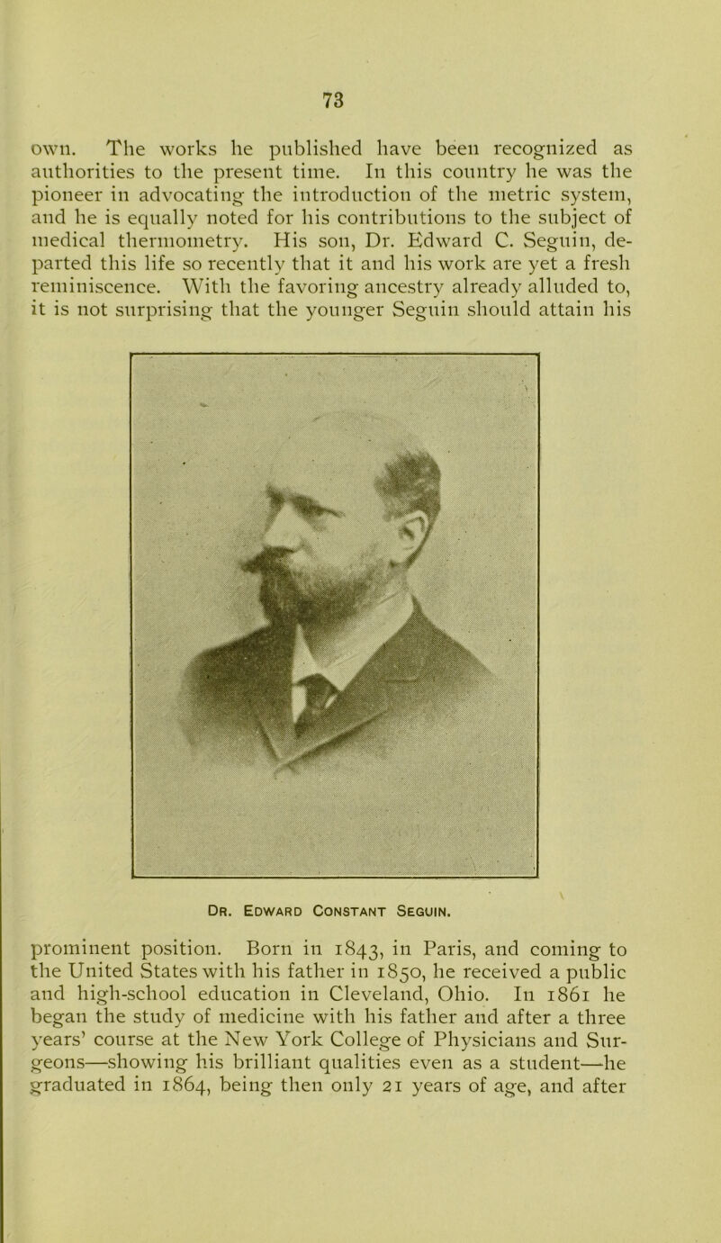 own. The works he published have been recognized as authorities to the present time. In this country he was the pioneer in advocating the introduction of the metric system, and he is equally noted for his contributions to the subject of medical thermometry. His son, Dr. Edward C. Seguin, de- parted this life so recently that it and his work are yet a fresh reminiscence. With the favoring ancestry already alluded to, it is not surprising that the younger Seguin should attain his Dr. Edward Constant Seguin. prominent position. Born in 1843, Paris, and coming to the United States with his father in 1850, he received a public and high-school education in Cleveland, Ohio. In 1861 he began the study of medicine with his father and after a three years’ course at the New York College of Physicians and Sur- geons—showing his brilliant qualities even as a student—he graduated in 1864, being then only 21 years of age, and after