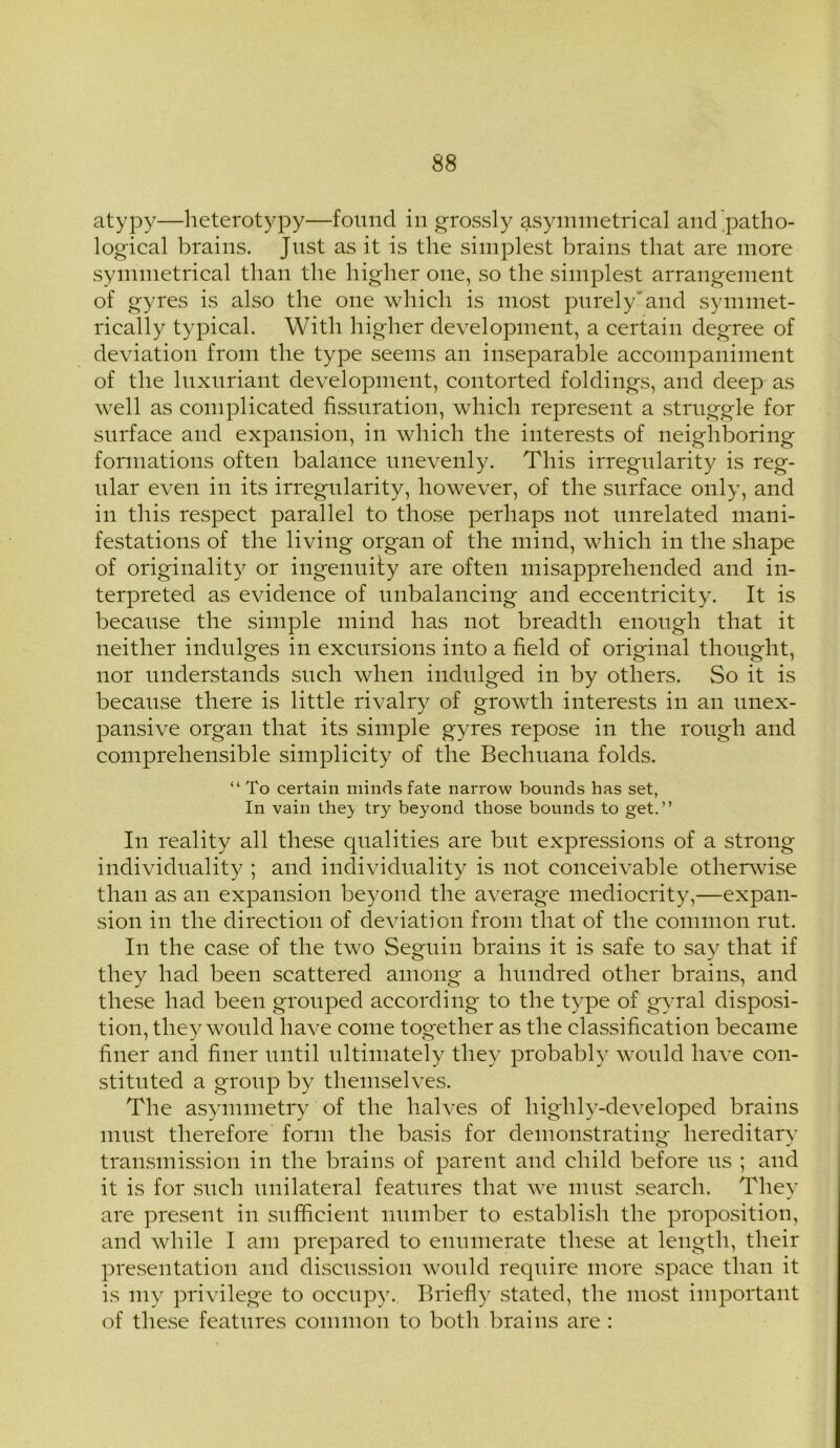 atypy—heterotypy—found in grossly asymmetrical and patho- logical brains. Just as it is the simplest brains that are more symmetrical than the higher one, so the simplest arrangement of gyres is also the one which is most purely and symmet- rically typical. With higher development, a certain degree of deviation from the type seems an inseparable accompaniment of the luxuriant development, contorted foldings, and deep as well as complicated fissuration, which represent a struggle for surface and expansion, in which the interests of neighboring formations often balance unevenly. This irregularity is reg- ular even in its irregularity, however, of the surface only, and in this respect parallel to those perhaps not unrelated mani- festations of the living organ of the mind, which in the shape of originality or ingenuity are often misapprehended and in- terpreted as evidence of unbalancing and eccentricity. It is because the simple mind has not breadth enough that it neither indulges in excursions into a field of original thought, nor understands such when indulged in by others. So it is because there is little rivalry of growth interests in an unex- pansive organ that its simple gyres repose in the rough and comprehensible simplicity of the Bechuana folds. “To certain minds fate narrow bounds has set, In vain the} try beyond those bounds to get.” In reality all these qualities are but expressions of a strong individuality ; and individuality is not conceivable otherwise than as an expansion beyond the average mediocrity,—expan- sion in the direction of deviation from that of the common rut. In the case of the two Seguin brains it is safe to say that if they had been scattered among a hundred other brains, and these had been grouped according to the type of gvral disposi- tion, they would have come together as the classification became finer and finer until ultimately they probably would have con- stituted a group by themselves. The asymmetry of the halves of liighly^-developed brains must therefore form the basis for demonstratino- hereditary transmission in the brains of parent and child before us ; and it is for such unilateral features that w^e must search. They are present in sufficient number to establish the proposition, and while I am prepared to enumerate these at length, their presentation and discussion woidd require more space than it is my privilege to occupy. Briefly stated, the most important of these features common to both brains are :