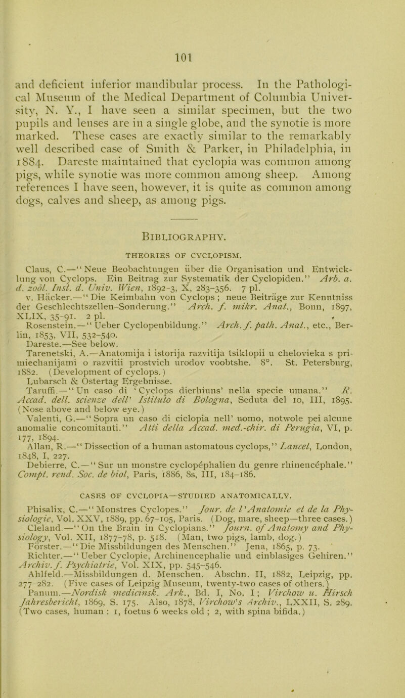 and deficient inferior mandibular process. In the Pathologi- cal Museum of the Medical Department of Columbia Univer- sity, N. Y., I have seen a similar specimen, but the two pupils and lenses are in a single globe, and the synotie is more marked. These cases are exactly similar to the remarkably well described case of Smith & Parker, in Philadelphia, in 1884. Dareste maintained that cyclopia was common among pigs, while synotie was more common among sheep. Among references I have seen, however, it is quite as common among dogs, calves and sheep, as among pigs. Bibliography. THEORIES OF CYCROPISM. Claus, C.—“ Neue Beobachtungen iiber die Organisation und Entwick- lung von Cyclops. Ein Beitrag 7.ur Systematik der Cyclopiden.” Arb. a. d. zool. fust. d. Univ. Wien, 1892-3, X, 283-356. 7 pi. v. Hacker.—“ Die Keimbahn von Cyclops ; neue Beitrage zur Kenntniss der Geschlechtszellen-Sonderung.” Arch. f. mikr. Anat., Bonn, 1897, XLIX, 35-91. 2 pi. Rosenstein. — “ Ueber Cyclopenbildung.” Arch. f. path. Anat., etc., Ber- lin, 1853, vii, 532-540. Dareste.—See below. Tarenetski, A.—Anatomija i istorija razvitija tsiklopii u chelovieka s pri- niiechanijami o razvitii prostvich urodov voobtslie. 8°. St. Petersburg, 18S2. (Development of Cyclops.) Lubarsch & Ostertag Ergebnisse. Taruffi. — “Un caso di ‘Cyclops dierhiuns’ nella specie umana.” R. Accad. dell, scienze dell' Istituto di Bologna, Seduta del 10, III, 1895. (Nose above and below eye.) Valenti, G.—“ Sopra un caso di ciclopia nell’ uomo, notwole pei alcune anomalie concomitanti. ” Atti della Accad. med.-chir. di Perugia, VI, p. 177, 1894. Allan, R.—“ Dissection of a human astomatous Cyclops,” Lancet, London, 1S48, I, 227. Debierre, C. — “ Sur un monstre cyclopephalien du genre rhinencephale.” Compt. rend. Soc. de biol, Paris, 1886, 8s, III, 184-186. CASES OF CYCUOPIA—STUDIED ANATOMICALLY. Phisalix, C.—‘‘Monstres Cyclopes.” Jour, de l'Anatomie et de la Phy- siologic, Vol. XXV, 1889, pp. 67-105, Paris. (Dog, mare, sheep—three cases.) Cleland—“On the Brain in Cyclopians.” Journ. of Anatomy and Phy- siology, Vol. XII, 1877-78, p. 518. (Man, two pigs, lamb, dog.) Forster.—“ Die Missbildungen des Menschen.” Jena, 1865, p. 73. Richter.—‘‘Ueber Cyclopie, Archinencephalie und einblasiges Gehiren.” Archiv.f. Psychiatrie, Vol. XIX, pp. 545-546. Ahlfeld.—Missbildungen d. Menschen. Abschn. II, 1882, Leipzig, pp. 277-2S2. (Five cases of Leipzig Museum, twenty-two cases of others.) Panum.—Nordisk medicinsk. Ark., Bd. I, No. I ; Virchow u. Nirsch Jahresbericht, 1869, S. 175. Also, 1878, Virchow's Archiv., LXXII, S. 289. (Two cases, human : 1, foetus 6 weeks old ; 2, with spina bifida.)