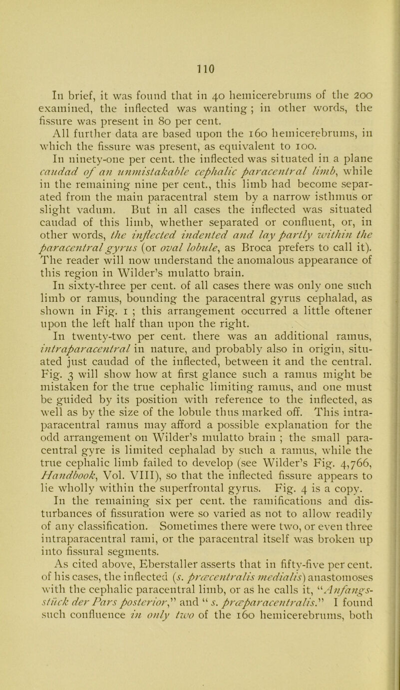 In brief, it was found that in 40 hemicerebrums of the 200 examined, the inflected was wanting ; in other words, the fissure was present in 80 per cent. All further data are based upon the 160 hemicerebrums, in which the fissure was present, as equivalent to 100. In ninety-one per cent, the inflected was situated in a plane caitdad of an unmistakable cephalic paracentral limb, while in the remaining nine per cent., this limb had become separ- ated from the main paracentral stem by a narrow isthmus or slight vadum. But in all cases the inflected was situated caudad of this limb, whether separated or confluent, or, in other words, the inflected indented and lay partly within the paracentral gyrus (or oval lobule, as Broca prefers to call it). The reader will now understand the anomalous appearance of this region in Wilder’s mulatto brain. In sixty-three per cent, of all cases there was only one such limb or ramus, bounding the paracentral gyrus cephalad, as shown in Fig. 1 ; this arrangement occurred a little oftener upon the left half than upon the right. In twenty-two per cent, there was an additional ramus, intraparacentral in nature, and probably also in origin, situ- ated just caudad of the inflected, between it and the central. Fig. 3 will show how at first glance such a ramus might be mistaken for the true cephalic limiting ramus, and one must be guided by its position with reference to the inflected, as well as by the size of the lobule thus marked off. This intra- paracentral ramus may afford a possible explanation for the odd arrangement on Wilder’s mulatto brain ; the small para- central gyre is limited cephalad by such a ramus, while the true cephalic limb failed to develop (see Wilder’s Fig. 4,766, Handbook, Vol. VIII), so that the inflected fissure appears to lie wholly within the superfrontal gyrus. Fig. 4 is a copy. In the remaining six per cent, the ramifications and dis- turbances of fissuration were so varied as not to allow readily of any classification. Sometimes there were two, or even three intraparacentral rami, or the paracentral itself was broken up into fissural segments. As cited above, Eberstaller asserts that in fifty-five per cent, of his cases, the inflected (^. prcecentralis medialis) anastomoses with the cephalic paracentral limb, or as he calls it, “Anfangs- stiick der Pars posterior,” and “ j. prceparacentralisP I found such confluence in only two of the 160 hemicerebrums, both