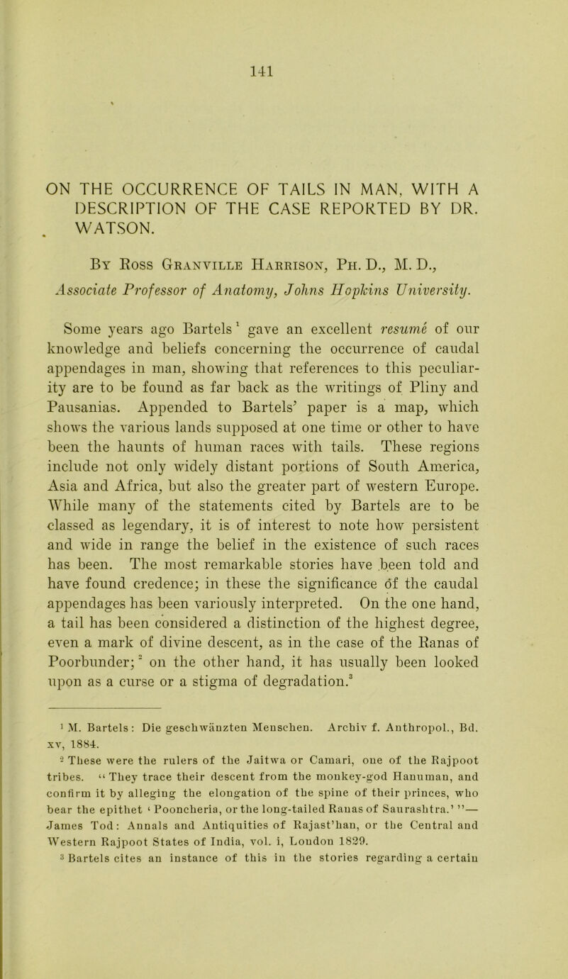 ON THE OCCURRENCE OF TAILS IN MAN, WITH A DESCRIPTION OF THE CASE REPORTED BY DR. WATSON. By Boss Granville Harrison, Pli. D., M. D., Associate Professor of Anatomy, Johns Iloplcins University. Some years ago Bartels 1 gave an excellent resume of our knowledge and beliefs concerning the occurrence of caudal appendages in man, showing that references to this peculiar- ity are to be found as far back as the writings of Pliny and Pausanias. Appended to Bartels’ paper is a map, which shows the various lands supposed at one time or other to have been the haunts of human races with tails. These regions include not only widely distant portions of South America, Asia and Africa, but also the greater part of western Europe. While many of the statements cited by Bartels are to be classed as legendary, it is of interest to note how persistent and wide in range the belief in the existence of such races has been. The most remarkable stories have been told and have found credence; in these the significance of the caudal appendages has been variously interpreted. On the one hand, a tail has been considered a distinction of the highest degree, even a mark of divine descent, as in the case of the Ranas of Poorbunder;2 on the other hand, it has usually been looked upon as a curse or a stigma of degradation.3 1 M. Bartels: Die geschwiinzten Menschen. Archiv f. Anthropol., Bd. xv, 1884. - These were the rulers of the Jaitvva or Camari, one of the Rajpoot tribes. “They trace their descent from the monkey-god Hanuman, and confirm it by alleging the elongation of the spine of their princes, who bear the epithet ‘ Pooncheria, or the long-tailed Ranas of Saurashtra.’ ”— James Tod: Annals and Antiquities of Rajast’han, or the Central and Western Rajpoot States of India, vol. i, Loudon 1829. 3 Bartels cites an instance of this in the stories regarding a certain