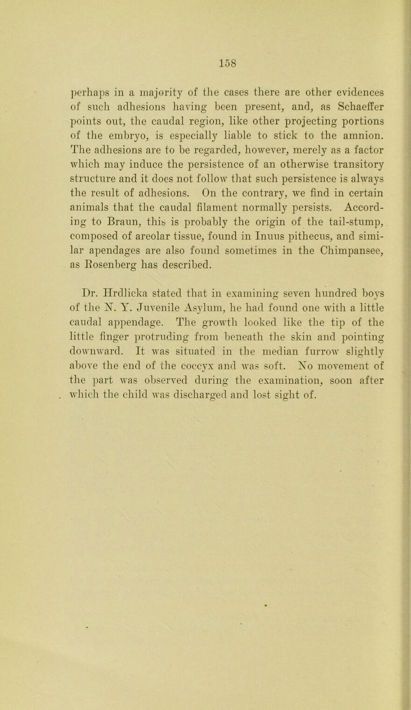 perhaps in a majority of the cases there are other evidences of such adhesions having been present, and, as Schaeffer points out, the caudal region, like other projecting portions of the embryo, is especially liable to stick to the amnion. The adhesions are to be regarded, however, merely as a factor which may induce the persistence of an otherwise transitory structure and it does not follow that such persistence is always the result of adhesions. On the contrary, we find in certain animals that the caudal filament normally persists. Accord- ing to Braun, this is probably the origin of the tail-stump, composed of areolar tissue, found in Inuus pithecus, and simi- lar apendages are also found sometimes in the Chimpansee, as Rosenberg has described. Dr. Hrdlicka stated that in examining seven hundred boys of the 1ST. Y. Juvenile Asylum, he had found one with a little caudal appendage. The growth looked like the tip of the little finger protruding from beneath the skin and pointing downward. It was situated in the median furrow slightly above the end of the coccyx and was soft. Yo movement of the part was observed during the examination, soon after which the child was discharged and lost sight of. O o