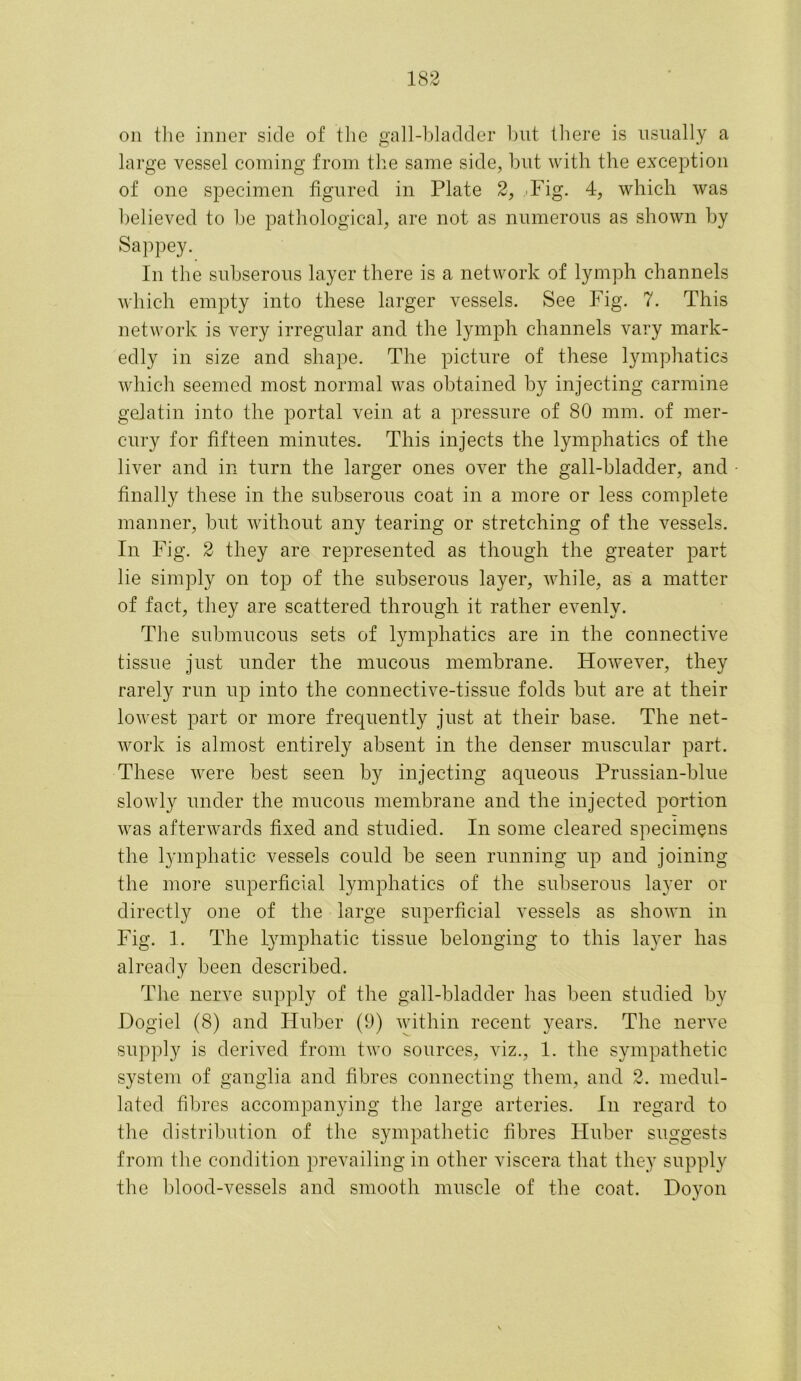 on the inner side of the gall-bladder but there is usually a large vessel coming from the same side, but with the exception of one specimen figured in Plate 2, .Fig. 4, which was believed to he pathological, are not as numerous as shown by Sappey. In the subserous layer there is a network of lymph channels which empty into these larger vessels. See Fig. 7. This network is very irregular and the lymph channels vary mark- edly in size and shape. The picture of these lymphatics which seemed most normal was obtained by injecting carmine gelatin into the portal vein at a pressure of 80 mm. of mer- cury for fifteen minutes. This injects the lymphatics of the liver and in turn the larger ones over the gall-bladder, and finally these in the subserous coat in a more or less complete manner, but without any tearing or stretching of the vessels. In Fig. 2 they are represented as though the greater part lie simply on top of the subserous layer, while, as a matter of fact, they are scattered through it rather evenly. The submucous sets of lymphatics are in the connective tissue just under the mucous membrane. However, they rarely run up into the connective-tissue folds but are at their lowest part or more frequently just at their base. The net- work is almost entirely absent in the denser muscular part. These were best seen by injecting aqueous Prussian-blue slowly under the mucous membrane and the injected portion was afterwards fixed and studied. In some cleared specimens the lymphatic vessels could be seen running up and joining the more superficial lymphatics of the subserous layer or directly one of the large superficial vessels as shown in Fig. 1. The Lymphatic tissue belonging to this layer has already been described. The nerve supply of the gall-bladder has been studied by Dogiel (8) and Huber (9) within recent years. The nerve supply is derived from two sources, viz., 1. the sympathetic system of ganglia and fibres connecting them, and 2. medul- lated fibres accompanying the large arteries. In regard to the distribution of the sympathetic fibres Huber suggests from the condition prevailing in other viscera that they supply the blood-vessels and smooth muscle of the coat. Hoyon