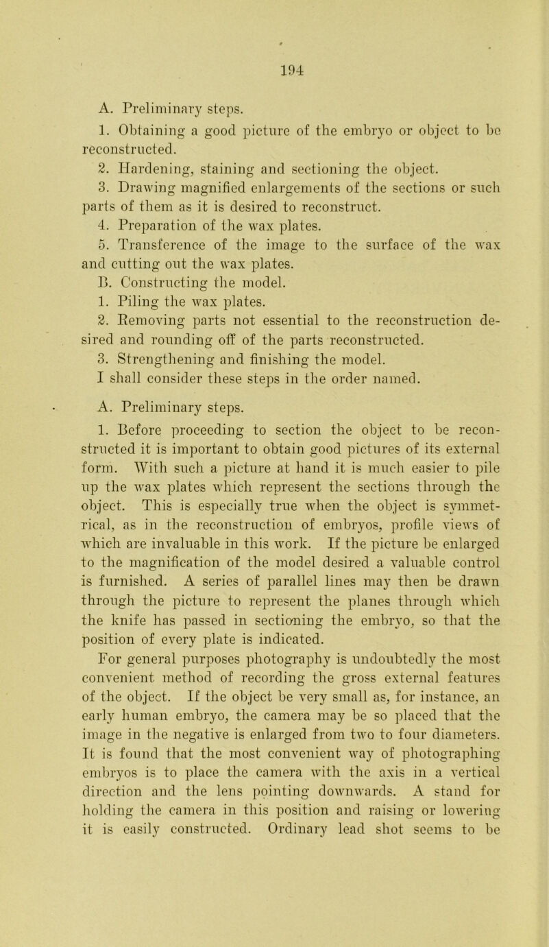 A. Preliminary steps. 1. Obtaining a good picture of the embryo or object to be reconstructed. 2. Hardening, staining and sectioning the object. 3. Drawing magnified enlargements of the sections or such parts of them as it is desired to reconstruct. 4. Preparation of the wax plates. 5. Transference of the image to the surface of the wax and cutting out the wax plates. B. Constructing the model. 1. Piling the wax plates. 2. Bemoving parts not essential to the reconstruction de- sired and rounding off of the parts reconstructed. 3. Strengthening and finishing the model. I shall consider these steps in the order named. A. Preliminary steps. 1. Before proceeding to section the object to be recon- structed it is important to obtain good pictures of its external form. With such a picture at hand it is much easier to pile up the wax plates which represent the sections through the object. This is especially true when the object is symmet- rical, as in the reconstruction of embryos, profile views of which are invaluable in this work. If the picture be enlarged to the magnification of the model desired a valuable control is furnished. A series of parallel lines may then be drawn through the picture to represent the planes through which the knife has passed in sectioning the embryo, so that the position of every plate is indicated. For general purposes photography is undoubtedly the most convenient method of recording the gross external features of the object. If the object be very small as, for instance, an early human embryo, the camera may be so placed that the image in the negative is enlarged from two to four diameters. It is found that the most convenient way of photographing- embryos is to place the camera with the axis in a vertical direction and the lens pointing downwards. A stand for holding the camera in this position and raising or lowering it is easily constructed. Ordinary lead shot seems to be