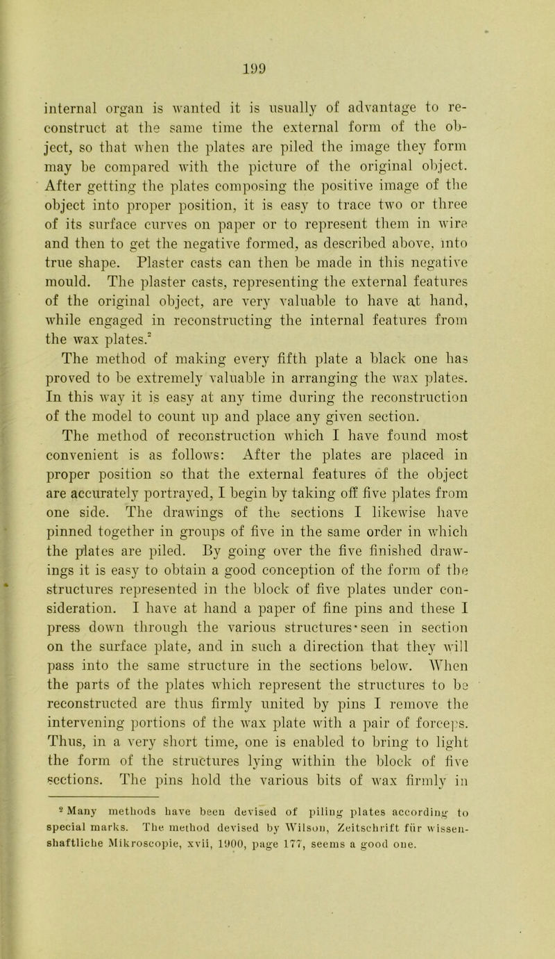 internal organ is wanted it is usually of advantage to re- construct at the same time the external form of the ob- ject, so that when the plates are piled the image they form may he compared with the picture of the original object. After getting the plates composing the positive image of the object into proper position, it is easy to trace two or three of its surface curves on paper or to represent them in wire and then to get the negative formed, as described above, mto true shape. Plaster casts can then be made in this negative mould. The plaster casts, representing the external features of the original object, are very valuable to have at hand, while engaged in reconstructing the internal features from the wax plates.2 The method of making every fifth plate a black one has proved to be extremely valuable in arranging the wax plates. In this way it is easy at any time during the reconstruction of the model to count up and place any given section. The method of reconstruction which I have found most convenient is as follows: After the plates are placed in proper position so that the external features of the object are accurately portrayed, I begin by taking off five plates from one side. The drawings of the sections I likewise have pinned together in groups of five in the same order in which the plates are piled. By going over the five finished draw- ings it is easy to obtain a good conception of the form of the structures represented in the block of five plates under con- sideration. I have at hand a paper of fine pins and these I press down through the various structures* seen in section on the surface plate, and in such a direction that they will pass into the same structure in the sections below. When the parts of the plates which represent the structures to be reconstructed are thus firmly united by pins I remove the intervening portions of the wax plate with a pair of forceps. Thus, in a very short time, one is enabled to bring to light the form of the structures lying within the block of five sections. The pins hold the various bits of wax firmly in 2 Many methods have been devised of piling plates according to special marks. The method devised by Wilson, Zeitschrift fur vvissen- sliaftliche Mikroscopie, xvii, 1900, page 177, seems a good one.