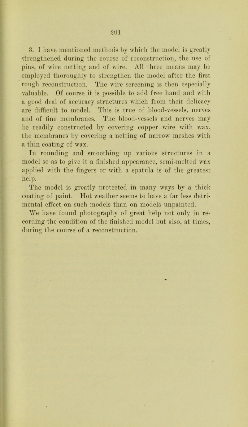 3. I have mentioned methods by which the model is greatly strengthened during the course of reconstruction, the use of pins, of wire netting and of wire. All three means may he employed thoroughly to strengthen the model after the first rough reconstruction. The wire screening is then especially valuable. Of course it is possible to add free hand and with a good deal of accuracy structures which from their delicacy are difficult to model. This is true of blood-vessels, nerves and of fine membranes. The blood-vessels and nerves may be readily constructed by covering copper wire with wax, the membranes by covering a netting of narrow meshes with a thin coating of wax. In rounding and smoothing up various structures in a model so as to give it a finished appearance, semi-melted wax applied with the fingers or with a spatula is of the greatest help. The model is greatly protected in many ways by a thick coating of paint. Hot weather seems to have a far less detri- mental effect on such models than on models unpainted. fYe have found photography of great help not only in re- cording the condition of the finished model but also, at times, during the course of a reconstruction.