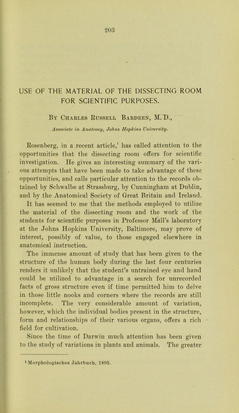 USE OF THE MATERIAL OF THE DISSECTING ROOM FOR SCIENTIFIC PURPOSES. By Charles Russell Bardeen, M. D., Associate in Anatomy, Johns Hopkins University. Rosenberg, in a recent article,1 has called attention to the opportunities that the dissecting room offers for scientific investigation. He gives an interesting summary of the vari- ous attempts that have been made to take advantage of these opportunities, and calls particular attention to the records ob- tained by Schwalbe at Strassbnrg, by Cunningham at Dublin, and by the Anatomical Society of Great Britain and Ireland. It has seemed to me that the methods employed to utilize the material of the dissecting room and the work of the students for scientific purposes in Professor Mali’s laboratory at the Johns Hopkins University, Baltimore, may prove of interest, possibly of value, to those engaged elsewhere in anatomical instruction. The immense amount of study that has been given to the structure of the human body during the last four centuries renders it unlikely that the student’s untrained eye and hand could be utilized to advantage in a search for unrecorded facts of gross structure even if time permitted him to delve in those little nooks and corners where the records are still incomplete. The very considerable amount of variation, however, which the individual bodies present in the structure, form and relationships of their various organs, offers a rich field for cultivation. Since the time of Darwin much attention has been given to the study of variations in plants and animals. The greater * Morphologisches Jahrbuch, 1895.