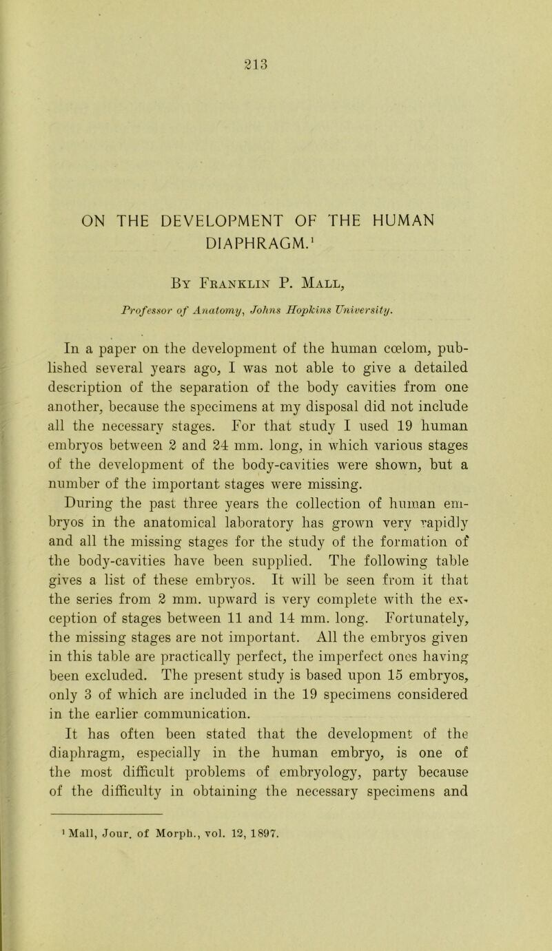 ON THE DEVELOPMENT OF THE HUMAN DIAPHRAGM.1 By Franklin P. Mall, Professor of Anatomy, Johns Ilopkins University. In a paper on the development of the human coelom, pub- lished several years ago, I was not able to give a detailed description of the separation of the body cavities from one another, because the specimens at my disposal did not include all the necessary stages. For that study I used 19 human embryos between 2 and 24 mm. long, in which various stages of the development of the body-cavities were shown, hut a number of the important stages were missing. During the past three years the collection of human em- bryos in the anatomical laboratory has grown very rapidly and all the missing stages for the study of the formation of the body-cavities have been supplied. The following table gives a list of these embryos. It will be seen from it that the series from 2 mm. upward is very complete with the ex- ception of stages between 11 and 14 mm. long. Fortunately, the missing stages are not important. All the embryos given in this table are practically perfect, the imperfect ones having been excluded. The present study is based upon 15 embryos, only 3 of which are included in the 19 specimens considered in the earlier communication. It has often been stated that the development of the diaphragm, especially in the human embryo, is one of the most difficult problems of embryology, party because of the difficulty in obtaining the necessary specimens and 1 Mall, Jour, of Morph., vol. 12, 1897.