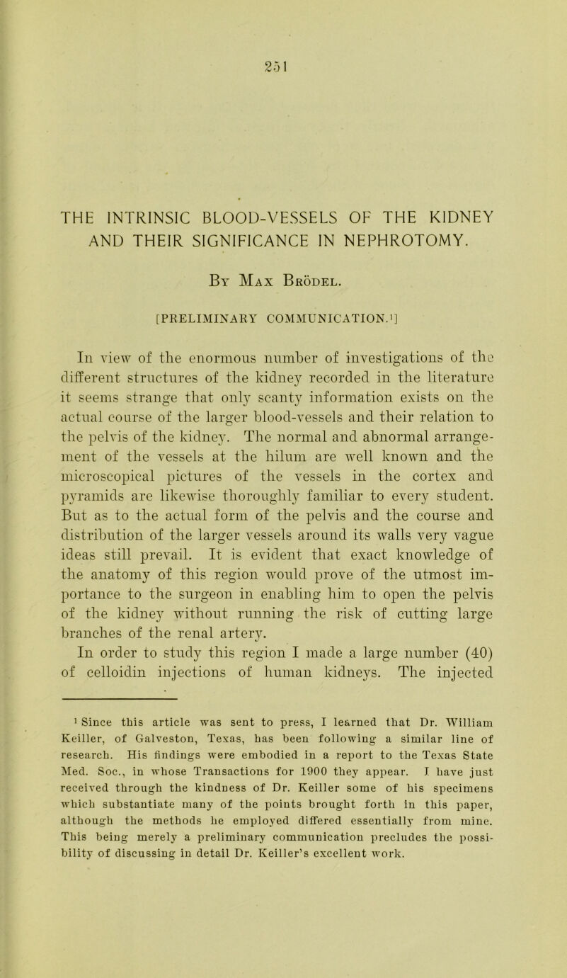 THE INTRINSIC BLOOD-VESSELS OF THE KIDNEY AND THEIR SIGNIFICANCE IN NEPHROTOMY. By Max Brodel. [PRELIMINARY COMMUNICATION.1] In view of the enormous number of investigations of the different structures of the kidney recorded in the literature it seems strange that only scanty information exists on the actual course of the larger blood-vessels and their relation to the pelvis of the kidney. The normal and abnormal arrange- ment of the vessels at the hilum are well known and the microscopical pictures of the vessels in the cortex and pyramids are likewise thoroughly familiar to every student. But as to the actual form of the pelvis and the course and distribution of the larger vessels around its walls very vague ideas still prevail. It is evident that exact knowledge of the anatomy of this region would prove of the utmost im- portance to the surgeon in enabling him to open the pelvis of the kidney without running the risk of cutting large branches of the renal arterv. In order to study this region I made a large number (40) of celloidin injections of human kidneys. The injected 1 Since this article was sent to press, I learned that Dr. William Keiller, of Galveston, Texas, has been following a similar line of research. His findings were embodied in a report to the Texas State Med. Soc., in whose Transactions for 1900 they appear. I have just received through the kindness of Dr. Keiller some of his specimens which substantiate many of the points brought forth in this paper, although the methods he employed differed essentially from mine. This being merely a preliminary communication precludes the possi- bility of discussing in detail Dr. Keiller’s excellent work.