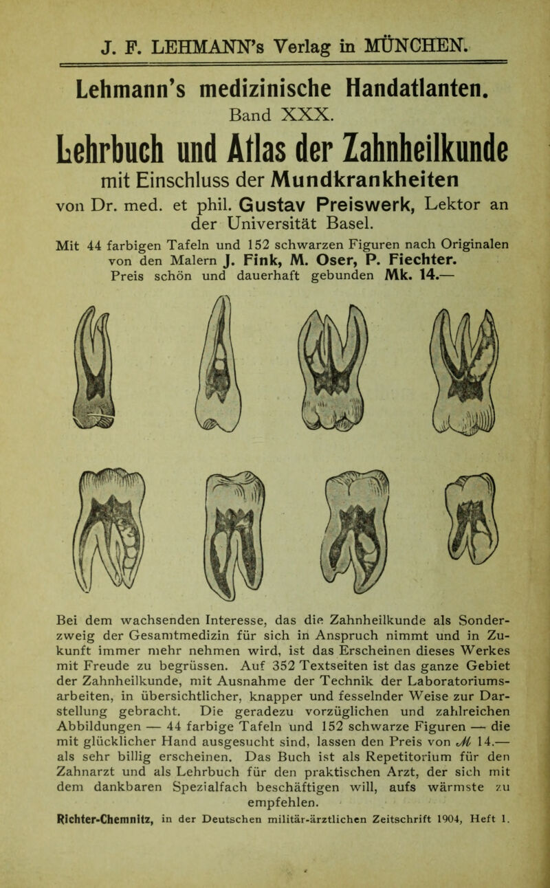 Lehmann’s medizinische Handatlanten. Band XXX. Lehrbuch und Atlas der Zahnheilkunde mit Einschluss der Mundkrankheiten von Dr. med. et phil. Gustav Preiswerk, Lektor an der Universität Basel. Mit 44 farbigen Tafeln und 152 schwarzen Figuren nach Originalen von den Malern J. Fink, M. Oser, P. Fiechter. Preis schön und dauerhaft gebunden Mk. 14.— Bei dem wachsenden Interesse, das die Zahnheilkunde als Sonder- zweig der Gesamtmedizin für sich in Anspruch nimmt und in Zu- kunft immer mehr nehmen wird, ist das Erscheinen dieses Werkes mit Freude zu begrüssen. Auf 352 Textseiten ist das ganze Gebiet der Zahnheilkunde, mit Ausnahme der Technik der Laboratoriums- arbeiten, in übersichtlicher, knapper und fesselnder Weise zur Dar- stellung gebracht. Die geradezu vorzüglichen und zahlreichen Abbildungen — 44 farbige Tafeln und 152 schwarze Figuren — die mit glücklicher Hand ausgesucht sind, lassen den Preis von Ji 14.— als sehr billig erscheinen. Das Buch ist als Repetitorium für den Zahnarzt und als Lehrbuch für den praktischen Arzt, der sich mit dem dankbaren Spezialfach beschäftigen will, aufs wärmste zu empfehlen. Richter-Chemnitz, in der Deutschen militär-ärztlichen Zeitschrift 1904, Heft 1.