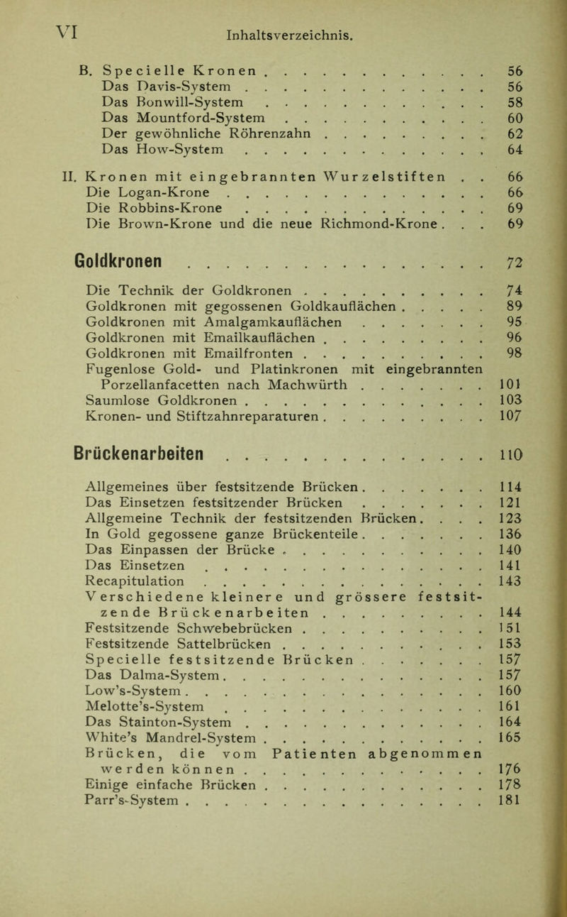 B. Specielle Kronen 56 Das Davis-System 56 Das Bonwill-System 58 Das Mountford-System 60 Der gewöhnliche Röhrenzahn 62 Das How-Systcm 64 II. Kronen mit eingebrannten Wurzelstiften . . 66 Die Logan-Krone 66 Die Robbins-Krone 69 Die Brown-Krone und die neue Richmond-Krone ... 69 Goldkronen 72 Die Technik der Goldkronen 74 Goldkronen mit gegossenen Goldkauflächen 89 Goldkronen mit Amalgamkauflächen 95 Goldkronen mit Emailkauflächen 96 Goldkronen mit Emailfronten 98 Fugenlose Gold- und Platinkronen mit eingebrannten Porzellanfacetten nach Machwürth 101 Saumlose Goldkronen 103 Kronen- und Stiftzahnreparaturen 107 Brückenarbeiten iio Allgemeines über festsitzende Brücken 114 Das Einsetzen festsitzender Brücken 121 Allgemeine Technik der festsitzenden Brücken. . . . 123 In Gold gegossene ganze Brückenteile 136 Das Einpassen der Brücke 140 Das Einsetzen 141 Recapitulation 143 V erschiedene kleiner e und grössere festsit- zende B r ü ck e n arb e iten 144 Festsitzende Schwebebrücken 151 Festsitzende Sattelbrücken 153 Specielle festsitzende Brücken 157 Das Dalma-System 157 Low’s-System 160 Melotte’s-System 161 Das Stainton-System 164 White’s Mandrel-System 165 Brücken, die vom Patienten abgenommen werden können 170 Einige einfache Brücken 178 Parr’s-System 181