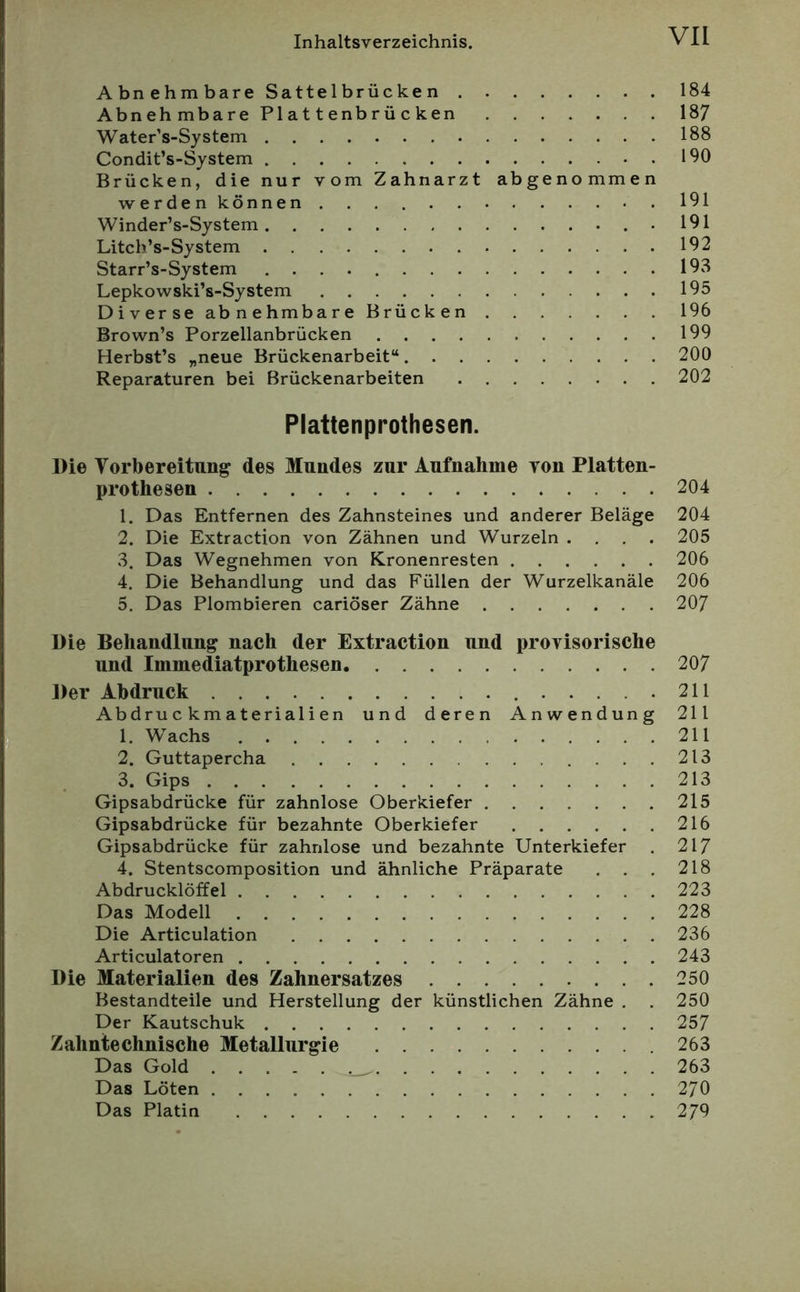 Abnehmbare Sattelbrücken 184 AbnehmbarePlattenbrücken 18/ Water’s-System 188 Condit’s-System 190 Brücken, die nur vom Zahnarzt abgenommen werden können 191 Winder’s-System . 191 Litch’s-System 192 Starr’s-System 19v8 Lepkowski’s-System 195 Diverse abnehmbare Brücken 196 Brown’s Porzellanbrücken 199 Herbst’s „neue Brückenarbeit“ 200 Reparaturen bei Brückenarbeiten 202 Plattenprothesen. Die Vorbereitung des Mundes zur Aufnahme von Platten- prothesen 204 1. Das Entfernen des Zahnsteines und anderer Beläge 204 2. Die Extraction von Zähnen und Wurzeln .... 205 3. Das Wegnehmen von ICronenresten 206 4. Die Behandlung und das Füllen der Wurzelkanäle 206 5. Das Plombieren cariöser Zähne 207 Die Behandlung nach der Extraction und provisorische und Immediatprothesen 207 Der Abdruck 211 Abdruckmaterialien und deren Anwendung 211 1. Wachs 211 2. Guttapercha 213 3. Gips 213 Gipsabdrücke für zahnlose Oberkiefer 215 Gipsabdrücke für bezahnte Oberkiefer 216 Gipsabdrücke für zahnlose und bezahnte Unterkiefer . 217 4. Stentscomposition und ähnliche Präparate . . . 218 Abdrucklöffel 223 Das Modell 228 Die Articulation 236 Articulatoren 243 Die Materialien des Zahnersatzes 250 Bestandteile und Herstellung der künstlichen Zähne . . 250 Der Kautschuk 257 Zahntechnische Metallurgie 263 Das Gold 263 Das Löten 270 Das Platin 279