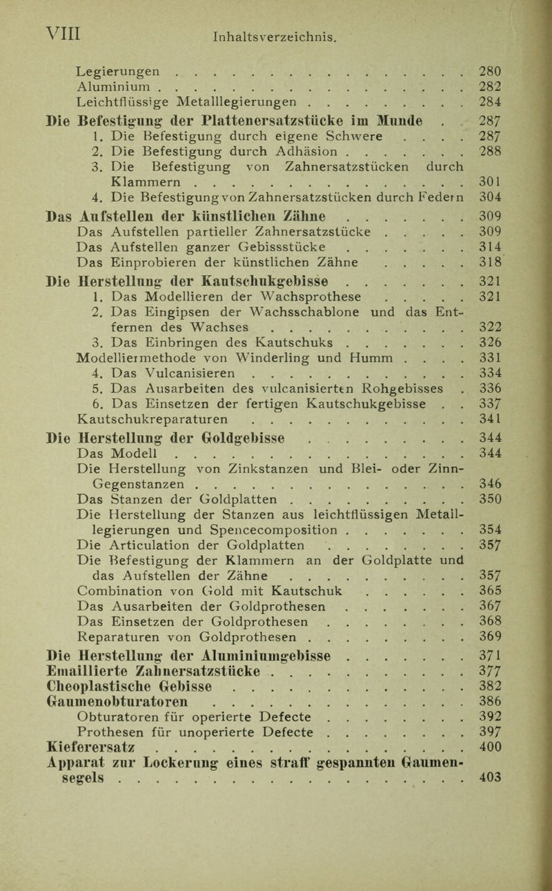 Legierungen 280 Aluminium 282 Leichtflüssige Metalllegierungen 284 Die Befestigung der Piattenersatzstiicke im Munde . 287 1. Die Befestigung durch eigene Schwere .... 287 2. Die Befestigung durch Adhäsion 288 3. Die Befestigung von Zahnersatzstücken durch Klammern 301 4. Die Befestigung von Zahnersatzstücken durch Federn 304 Das Aufstellen der künstlichen Zähne 309 Das Aufstellen partieller Zahnersatzstücke 309 Das Aufstellen ganzer Gebissstücke 314 Das Einprobieren der künstlichen Zähne 318 Die Herstellung der Kautschukgehisse 321 1. Das Modellieren der Wachsprothese 321 2. Das Eingipsen der Wachsschablone und das Ent- fernen des Wachses 322 3. Das Einbringen des Kautschuks 326 Modelliermethode von Winderling und Humm . . . . 331 4. Das Vulcanisieren 334 5. Das Ausarbeiten des vulcanisierttn Rohgebisses . 336 6. Das Einsetzen der fertigen Kautschukgebisse . . 337 Kautschukreparaturen 341 Die Herstellung der Holdgehisse 344 Das Modell 344 Die Herstellung von Zinkstanzen und Blei- oder Zinn- Gegenstanzen 346 Das Stanzen der Goldplatten 350 Die Herstellung der Stanzen aus leichtflüssigen Metall- legierungen und Spencecomposition 354 Die Articulation der Goldplatten 357 Die Befestigung der Klammern an der Goldplatte und das Aufstellen der Zähne 357 Combination von Gold mit Kautschuk 365 Das Ausarbeiten der Goldprothesen 367 Das Einsetzen der Goldprothesen 368 Reparaturen von Goldprothesen 369 Die Herstellung der Aluminiumgebisse 371 Emaillierte Zahnersatzstücke 377 Cheoplastische Hebisse 382 Gaumenobturatoren 386 Obturatoren für operierte Defecte 392 Prothesen für unoperierte Defecte 397 Kieferersatz 400 Apparat zur Lockerung eines straff gespannten Gaumen- segels 403