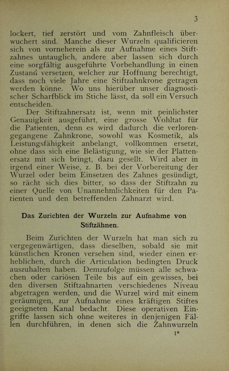 lockert, tief zerstört und vom Zahnfleisch über- wuchert sind. Manche dieser Wurzeln qualificieren sich von vorneherein als zur Aufnahme eines Stift- zahnes untauglich, andere aber lassen sich durch eine sorgfältig ausgeführte Vorbehandlung in einen Zustand versetzen, welcher zur Hoffnung berechtigt, dass noch viele Jahre eine Stiftzahnkrone getragen werden könne. Wo uns hierüber unser diagnosti- scher Scharfblick im Stiche lässt, da soll ein Versuch entscheiden. Der Stiftzahnersatz ist, wenn mit peinlichster Genauigkeit ausgeführt, eine grosse Wohltat für die Patienten, denn es wird dadurch die verloren- gegangene Zahnkrone, sowohl was Kosmetik, als Leistungsfähigkeit anbelangt, vollkommen ersetzt, ohne dass sich eine Belästigung, wie sie der Platten- ersatz mit sich bringt, dazu gesellt. Wird aber in irgend einer Weise, z. B. bei der Vorbereitung der W^urzel oder beim Einsetzen des Zahnes gesündigt, so rächt sich dies bitter, so dass der Stiftzahn zu einer Quelle von Unannehmlichkeiten für den Pa- tienten und den betreffenden Zahnarzt wird. Das Zurichten der Wurzeln zur Aufnahme von Stiftzähnen. Beim Zurichten der Wurzeln hat man sich zu vergegenwärtigen, dass dieselben, sobald sie mit künstlichen Kronen versehen sind, wieder einen er- heblichen, durch die Articulation bedingten Druck auszuhalten haben. Demzufolge müssen alle schwa- chen oder cariösen Teile bis auf ein gewisses, bei den diversen Stiftzahnarten verschiedenes Niveau abgetragen werden, und die Wurzel wird mit einem geräumigen, zur Aufnahme eines kräftigen Stiftes geeigneten Kanal bedacht. Diese operativen Ein- griffe lassen sich ohne weiteres in denjenigen Fäl- len durchführen, in denen sich die Zahnwurzeln 1*