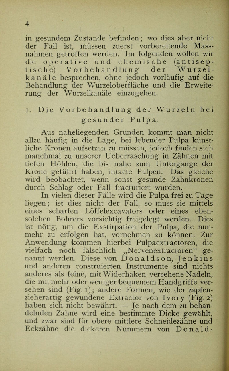 in gesundem Zustande befinden; wo dies aber nicht der Fall ist, müssen zuerst vorbereitende Mass- nahmen getroffen werden. Im folgenden wollen wir die operative und chemische (antisep- tische) Vorbehandlung der Wurzel- kanäle besprechen, ohne jedoch vorläufig auf die Behandlung der Wurzeloberfläche und die Erweite- rung der Wurzelkanäle einzugehen. I. Die Vorbehandlung der Wurzeln bei gesunder Pulpa. Aus naheliegenden Gründen kommt man nicht allzu häufig in die Lage, bei lebender Pulpa künst- liche Kronen aufsetzen zu müssen, jedoch finden sich manchmal zu unserer Ueberraschung in Zähnen mit tiefen Höhlen, die bis nahe zum Untergange der Krone geführt haben, intacte Pulpen. Das gleiche wird beobachtet, wenn sonst gesunde Zahnkronen durch Schlag oder Fall fracturiert wurden. In vielen dieser Fälle wird die Pulpa frei zu Tage liegen; ist dies nicht der Fall, so muss sie mittels eines scharfen Löffelexcavators oder eines eben- solchen Bohrers vorsichtig freigelegt werden. Dies ist nötig, um die Exstirpation der Pulpa, die nun- mehr zu erfolgen hat, vornehmen zu können. Zur Anwendung kommen hierbei Pulpaextractoren, die vielfach noch fälschlich „Nervenextractoren“ ge- nannt werden. Diese von Donaldson, Jenkins und anderen construierten Instrumente sind nichts anderes als feine, mit Widerhaken versehene Nadeln, die mit mehr oder weniger bequemem Handgriffe ver- sehen sind (Fig. i); andere Formen, wie der zapfen- zieherartig gewundene Extractor von Ivory (Fig. 2) haben sich nicht bewährt. — Je nach dem zu behan- delnden Zahne wird eine bestimmte Dicke gewählt, und zwar sind für obere mittlere Schneidezähne und Eckzähne die dickeren Nummern von Donald-