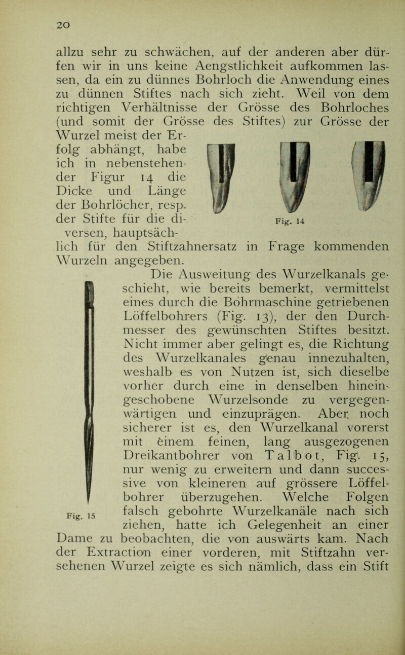 allzu sehr zu schwächen, auf der anderen aber dür- fen wir in uns keine Aengstlichkeit aufkommen las- sen, da ein zu dünnes Bohrloch die Anwendung eines zu dünnen Stiftes nach sich zieht. Weil von dem richtigen Verhältnisse der Grösse des Bohrloches (und somit der Grösse des Stiftes) zur Grösse der Wurzel meist der Er- folg abhängt, habe ich in nebenstehen- der Figur 14 die Dicke und Länge der Bohrlöcher, resp. der Stifte für die di- versen, hauptsäch- lich für den Stiftzahnersatz in Frage kommenden Wurzeln angegeben. Die Ausweitung des Wurzelkanals ge- I schiebt, wie bereits bemerkt, vermittelst eines durch die Bohrmaschine getriebenen Löffelbohrers (Fig. 13), der den Durch- messer des gewünschten Stiftes besitzt. Nicht immer aber gelingt es, die Richtung des Wurzelkanales genau innezuhalten, weshalb es von Nutzen ist, sich dieselbe vorher durch eine in denselben hinein- geschobene Wurzelsonde zu vergegen- wärtigen und einzuprägen. Aber, noch sicherer ist es, den Wurzelkanal vorerst mit feinem feinen, lang ausgezogenen Dreikantbohrer von Talbot, Fig. 15, nur wenig zu erweitern und dann succes- sive von kleineren auf grössere Löffel- bohrer überzugehen. Welche Folgen falsch gebohrte Wurzelkanäle nach sich ziehen, hatte ich Gelegenheit an einer Dame zu beobachten, die von auswärts kam. Nach der Extraction einer vorderen, mit Stiftzahn ver- sehenen Wurzel zeigte es sich nämlich, dass ein Stift