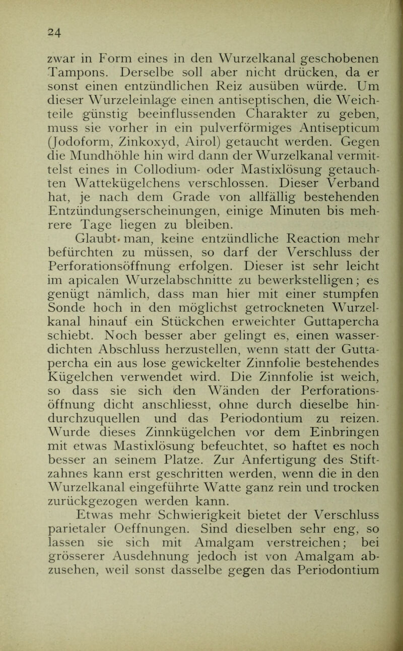 zwar in Form eines in den Wurzelkanal geschobenen Tampons. Derselbe soll aber nicht drücken, da er sonst einen entzündlichen Reiz ausüben würde. Um dieser Wurzeleinlage einen antiseptischen, die Weich- teile günstig beeinflussenden Charakter zu geben, muss sie vorher in ein pulverförmiges Antisepticum (Jodoform, Zinkoxyd, Airol) getaucht werden. Gegen die Mundhöhle hin wird dann der Wurzelkanal vermit- telst eines in Collodium- oder Mastixlösung getauch- ten Wattekügelchens verschlossen. Dieser Verband hat, je nach dem Grade von allfällig bestehenden Entzündungserscheinungen, einige Minuten bis meh- rere Tage liegen zu bleiben. Glaubt» man, keine entzündliche Reaction mehr befürchten zu müssen, so darf der Verschluss der Perforationsöffnung erfolgen. Dieser ist sehr leicht im apicalen Wurzelabschnitte zu bewerkstelligen; es genügt nämlich, dass man hier mit einer stumpfen Sonde hoch in den möglichst getrockneten Wurzel- kanal hinauf ein Stückchen erweichter Guttapercha schiebt. Noch besser aber gelingt es, einen wasser- dichten Abschluss herzustellen, wenn statt der Gutta- percha ein aus lose gewickelter Zinnfolie bestehendes Kügelchen verwendet wird. Die Zinnfolie ist weich, so dass sie sich den Wänden der Perforations- Öffnung dicht anschliesst, ohne durch dieselbe hin- durchzuquellen und das Periodontium zu reizen. Wurde dieses Zinnkügelchen vor dem Einbringen mit etwas Mastixlösung befeuchtet, so haftet es noch besser an seinem Platze. Zur Anfertigung des Stift- zahnes kann erst geschritten werden, wenn die in den Wurzelkanal eingeführte Watte ganz rein und trocken zurückgezogen werden kann. Etwas mehr Schwierigkeit bietet der Verschluss parietaler Oeffnungen. Sind dieselben sehr eng, so lassen sie sich mit Amalgam verstreichen; bei grösserer Ausdehnung jedoch ist von Amalgam ab- zusehen, weil sonst dasselbe gegen das Periodontium