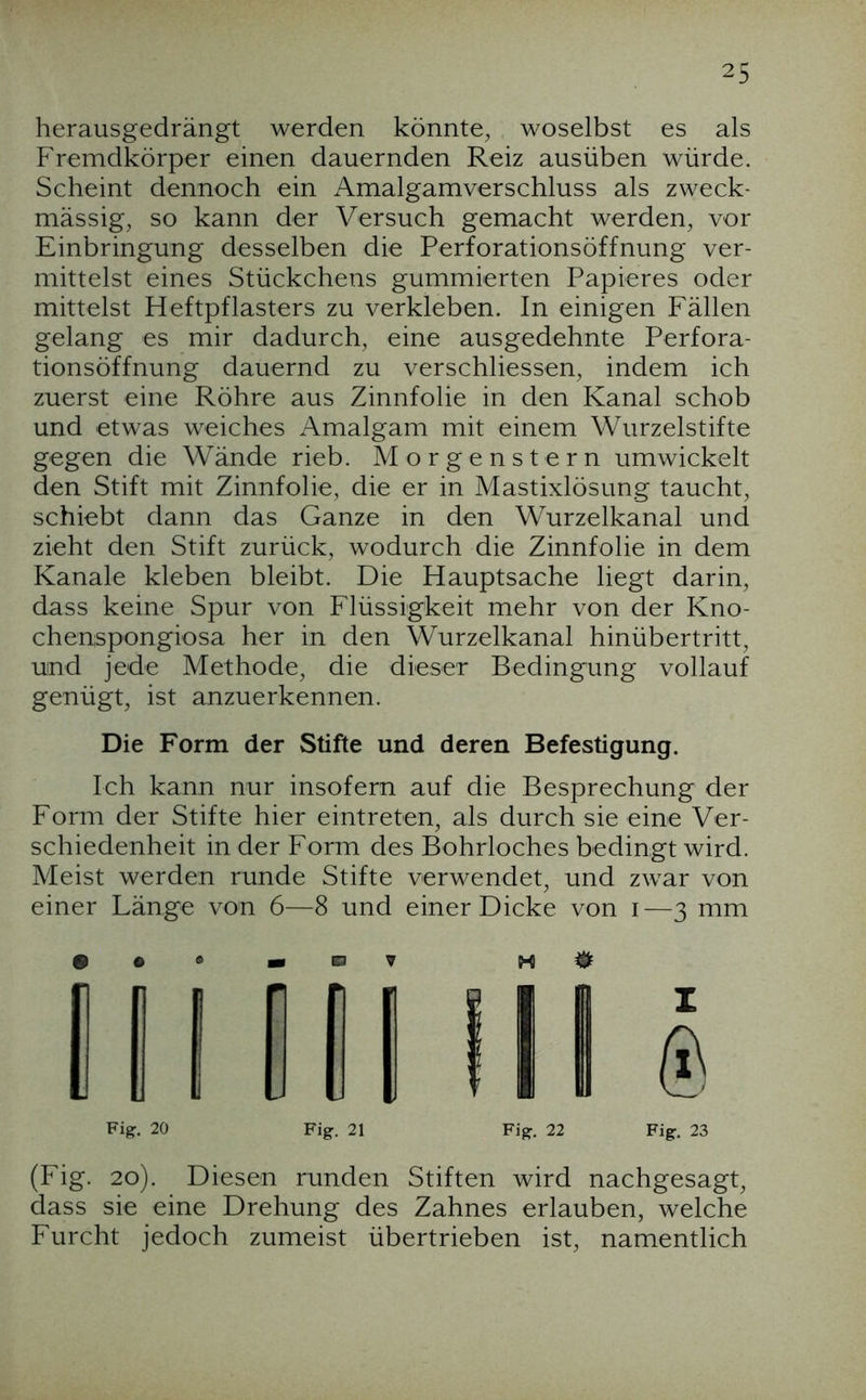 herausgedrängt werden könnte^ woselbst es als Fremdkörper einen dauernden Reiz ausüben würde. Scheint dennoch ein Amalgamverschluss als zweck- mässig, so kann der Versuch gemacht werden, vor Einbringung desselben die Perforationsöffnung ver- mittelst eines Stückchens gummierten Papieres oder mittelst Heftpflasters zu verkleben. In einigen Fällen gelang es mir dadurch, eine ausgedehnte Perfora- tionsöffnung dauernd zu verschliessen, indem ich zuerst eine Röhre aus Zinnfolie in den Kanal schob und etwas weiches Amalgam mit einem Wurzelstifte gegen die Wände rieb. Morgenstern umwickelt den Stift mit Zinnfolie, die er in Mastixlösung taucht, schiebt dann das Ganze in den Wurzelkanal und zieht den Stift zurück, wodurch die Zinnfolie in dem Kanäle kleben bleibt. Die Hauptsache liegt darin, dass keine Spur von Flüssigkeit mehr von der Kno- chenispongiosa her in den Wurzelkanal hinübertritt, und jede Methode, die dieser Bedingung vollauf genügt, ist anzuerkennen. Die Form der Stifte und deren Befestigung. Ich kann nur insofern auf die Besprechung der Form der Stifte hier eintreten, als durch sie eine Ver- schiedenheit in der Form des Bohrloches bedingt wird. Meist werden runde Stifte verwendet, und zwar von einer Länge von 6—8 und einer Dicke von i—3 mm (Fig. 20). Diesen runden Stiften wird nachgesagt, dass sie eine Drehung des Zahnes erlauben, welche Furcht jedoch zumeist übertrieben ist, namentlich