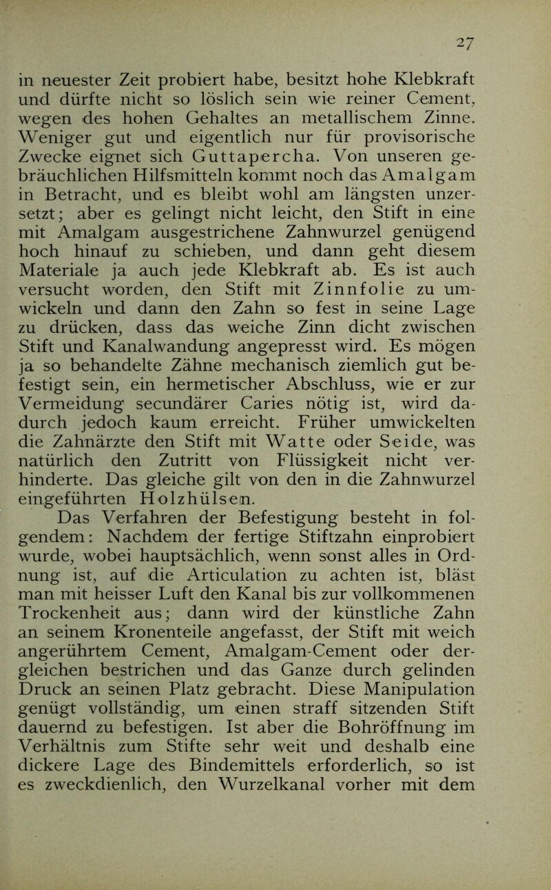 in neuester Zeit probiert habe, besitzt hohe Klebkraft und dürfte nicht so löslich sein wie reiner Cement, wegen des hohen Gehaltes an metallischem Zinne. Weniger gut und eigentlich nur für provisorische Zwecke eignet sich Guttapercha. Von unseren ge- bräuchlichen Hilfsmitteln kommt noch das Amalgam in Betracht, und es bleibt wohl am längsten unzer- setzt; aber es gelingt nicht leicht, den Stift in eine mit Amalgam ausgestrichene Zahnwurzel genügend hoch hinauf zu schieben, und dann geht diesem Materiale ja auch jede Klebkraft ab. Es ist auch versucht worden, den Stift mit Zinnfolie zu um- wickeln und dann den Zahn so fest in seine Lage zu drücken, dass das weiche Zinn dicht zwischen Stift und Kanalwandung angepresst wird. Es mögen ja so behandelte Zähne mechanisch ziemlich gut be- festigt sein, ein hermetischer Abschluss, wie er zur Vermeidung secundärer Caries nötig ist, wird da- durch jedoch kaum erreicht. Früher umwickelten die Zahnärzte den Stift mit Watte oder Seide, was natürlich den Zutritt von Flüssigkeit nicht ver- hinderte. Das gleiche gilt von den in die Zahnwurzel eingeführten Holzhülsen. Das Verfahren der Befestigung besteht in fol- gendem: Nachdem der fertige Stiftzahn einprobiert wurde, wobei hauptsächlich, wenn sonst alles in Ord- nung ist, auf die Articulation zu achten ist, bläst man mit heisser Luft den Kanal bis zur vollkommenen Trockenheit aus; dann wird der künstliche Zahn an seinem Kronenteile angefasst, der Stift mit weich angerührtem Cement, Amalgam-Cement oder der- gleichen bestrichen und das Ganze durch gelinden Druck an seinen Platz gebracht. Diese Manipulation genügt vollständig, um einen straff sitzenden Stift dauernd zu befestigen. Ist aber die Bohröffnung im Verhältnis zum Stifte sehr weit und deshalb eine dickere Lage des Bindemittels erforderlich, so ist es zweckdienlich, den Wurzelkanal vorher mit dem