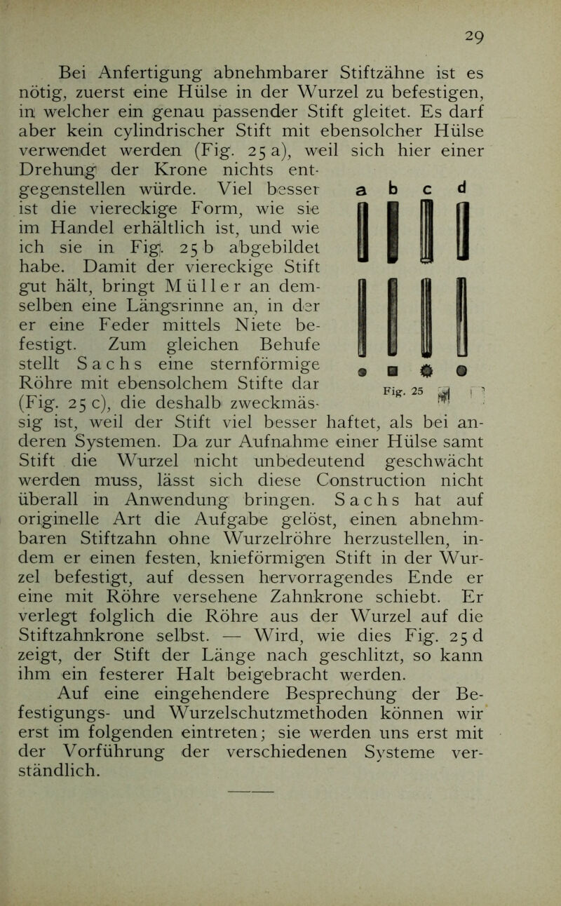 Bei Anfertigung abnehmbarer Stiftzähne ist es nötig, zuerst eine Hülse in der Wurzel zu befestigen, in welcher ein genau passender Stift gleitet. Es darf aber kein cylindrischer Stift mit ebensolcher Hülse verwendet werden (Fig. 25 a), weil sich hier einer Drehung der Krone nichts ent- gegenstellen würde. Viel besser a b ^ d ist die viereckige Form, wie sie im Handel erhältlich ist, und wie ich sie in Fig. 25 b abgebildet habe. Damit der viereckige Stift gut hält, bringt Müller an dem- selben eine Längsrinne an, in der er eine Feder mittels Niete be- festigt. Zum gleichen Behufe stellt Sachs eine sternförmige Röhre mit ebensolchem Stifte dar (Fig. 25 c), die deshalb zweckmäs- sig ist, weil der Stift viel besser haftet, als bei an- deren Systemen. Da zur Aufnahme einer Hülse samt Stift die Wurzel nicht unbedeutend geschwächt werden muss, lässt sich diese Construction nicht überall in Anwendung bringen. Sachs hat auf originelle Art die Aufgabe gelöst, einen abnehm- baren Stiftzahn ohne Wurzelröhre herzustellen, in- dem er einen festen, knieförmigen Stift in der Wur- zel befestigt, auf dessen hervorragendes Ende er eine mit Röhre versehene Zahnkrone schiebt. Er verlegt folglich die Röhre aus der Wurzel auf die Stiftzahnkrone selbst. — Wird, wie dies Fig. 25 d zeigt, der Stift der Länge nach geschlitzt, so kann ihm ein festerer Halt beigebracht werden. Auf eine eingehendere Besprechung der Be- festigungs- und Wurzelschutzmethoden können wir erst im folgenden eintreten; sie werden uns erst mit der Vorführung der verschiedenen Systeme ver- ständlich. Fis:. 25 ^ n