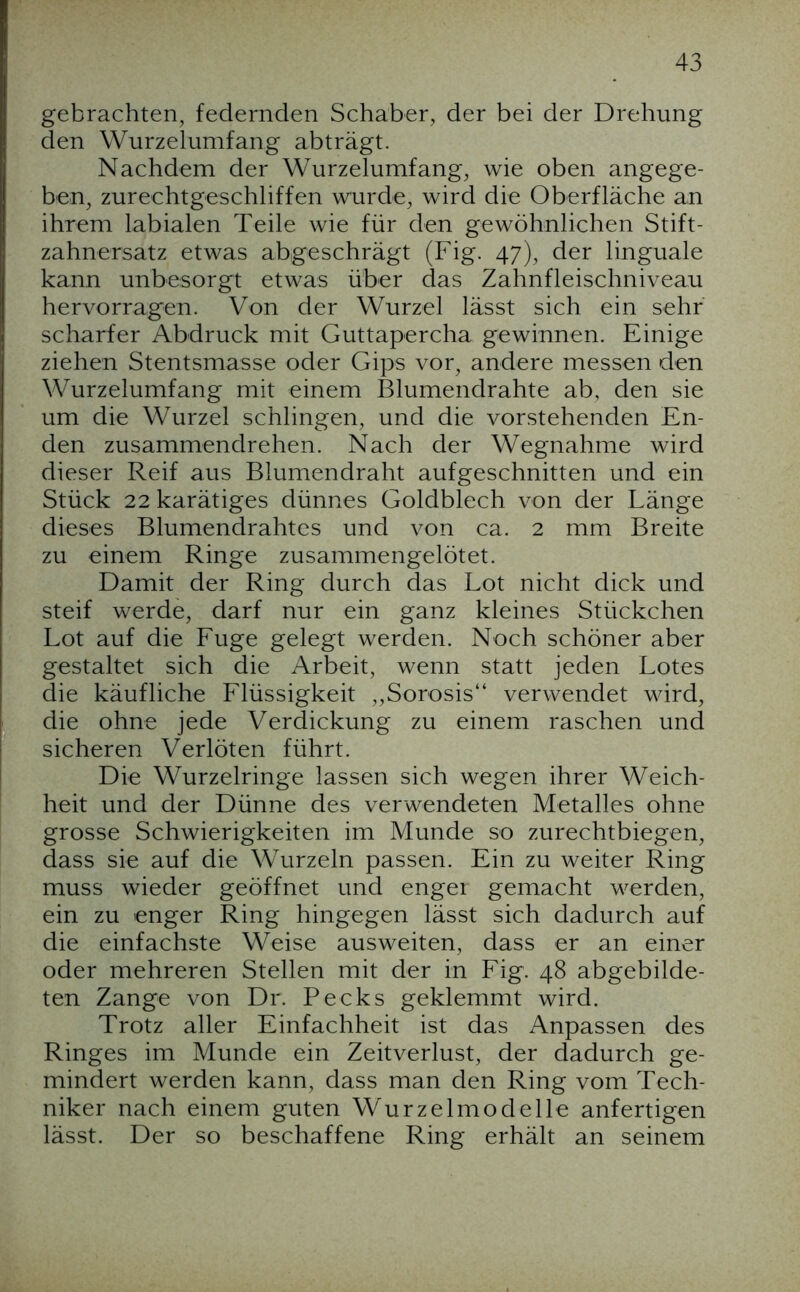 gebrachten, federnden Schaber, der bei der Drehung den Wurzelumfang abträgt. Nachdem der Wurzelumfang, wie oben angege- ben, zurechtgeschliffen wurde, wird die Oberfläche an ihrem labialen Teile wie für den gewöhnlichen Stift- zahnersatz etwas abgeschrägt (Fig. 47), der linguale kann unbesorgt etwas über das Zahnfleischniveau hervorragen. Von der Wurzel lässt sich ein sehr scharfer Abdruck mit Guttapercha gewinnen. Einige ziehen Stentsmasse oder Gips vor, andere messen den Wurzelumfang mit einem Blumendrahte ab, den sie um die Wurzel schlingen, und die vorstehenden En- den zusammendrehen. Nach der Wegnahme wird dieser Reif aus Blumendraht aufgeschnitten und ein Stück 22 karätiges dünnes Goldblech von der Länge dieses Blumendrahtes und von ca. 2 mm Breite zu einem Ringe zusammengelötet. Damit der Ring durch das Lot nicht dick und steif werde, darf nur ein ganz kleines Stückchen Lot auf die Fuge gelegt werden. Noch schöner aber gestaltet sich die Arbeit, wenn statt jeden Lotes die käufliche Flüssigkeit „Sorosis“ verwendet wird, die ohne jede Verdickung zu einem raschen und sicheren Verlöten führt. Die Wurzelringe lassen sich wegen ihrer Weich- heit und der Dünne des verwendeten Metalles ohne grosse Schwierigkeiten im Munde so zurechtbiegen, dass sie auf die Wurzeln passen. Ein zu weiter Ring muss wieder geöffnet und engei gemacht werden, ein zu enger Ring hingegen lässt sich dadurch auf die einfachste Weise ausweiten, dass er an einer oder mehreren Stellen mit der in Fig. 48 abgebilde- ten Zange von Dr. Pecks geklemmt wird. Trotz aller Einfachheit ist das Anpassen des Ringes im Munde ein Zeitverlust, der dadurch ge- mindert werden kann, dass man den Ring vom Tech- niker nach einem guten Wurzelmodelle anfertigen lässt. Der so beschaffene Ring erhält an seinem