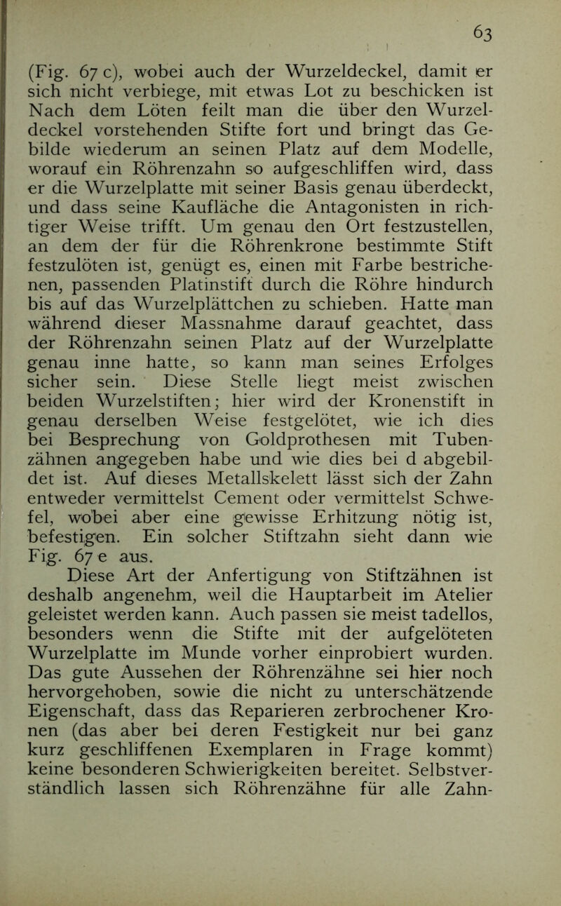 (Fig. 67 c), wobei auch der Wurzeldeckel, damit er sich nicht verbiege, mit etwas Lot zu beschicken ist Nach dem Löten feilt man die über den Wurzel- deckel vorstehenden Stifte fort und bringt das Ge- bilde wiederum an seinen Platz auf dem Modelle, worauf ein Röhrenzahn so aufgeschliffen wird, dass er die Wurzelplatte mit seiner Basis genau überdeckt, und dass seine Kaufläche die Antagonisten in rich- Itiger Weise trifft. Um genau den Ort festzustellen, an dem der für die Röhrenkrone bestimmte Stift festzulöten ist, genügt es, einen mit Farbe bestriche- nen, passenden Platinstift durch die Röhre hindurch bis auf das Wurzelplättchen zu schieben. Hatte man während dieser Massnahme darauf geachtet, dass der Röhrenzahn seinen Platz auf der Wurzelplatte genau inne hatte, so kann man seines Erfolges sicher sein. Diese Stelle liegt meist zwischen beiden Wurzelstiften; hier wird der Kronenstift in genau derselben Weise festgelötet, wie ich dies bei Besprechung von Goldprothesen mit Tuben- I zähnen angegeben habe und wie dies bei d abgebil- det ist. Auf dieses Metallskelett lässt sich der Zahn entweder vermittelst Gement oder vermittelst Schwe- fei, wobei aber eine gewisse Erhitzung nötig ist, befestigen. Ein solcher Stiftzahn sieht dann wie Fig. 67 e aus. Diese Art der Anfertigung von Stiftzähnen ist deshalb angenehm, weil die Hauptarbeit im Atelier geleistet werden kann. Auch passen sie meist tadellos, besonders wenn die Stifte mit der aufgelöteten Wurzelplatte im Munde vorher einprobiert wurden. Das gute Aussehen der Röhrenzähne sei hier noch hervorgehoben, sowie die nicht zu unterschätzende Eigenschaft, dass das Reparieren zerbrochener Kro- nen (das aber bei deren Festigkeit nur bei ganz kurz geschliffenen Exemplaren in Frage kommt) keine besonderen Schwierigkeiten bereitet. Selbstver- ständlich lassen sich Röhrenzähne für alle Zahn-