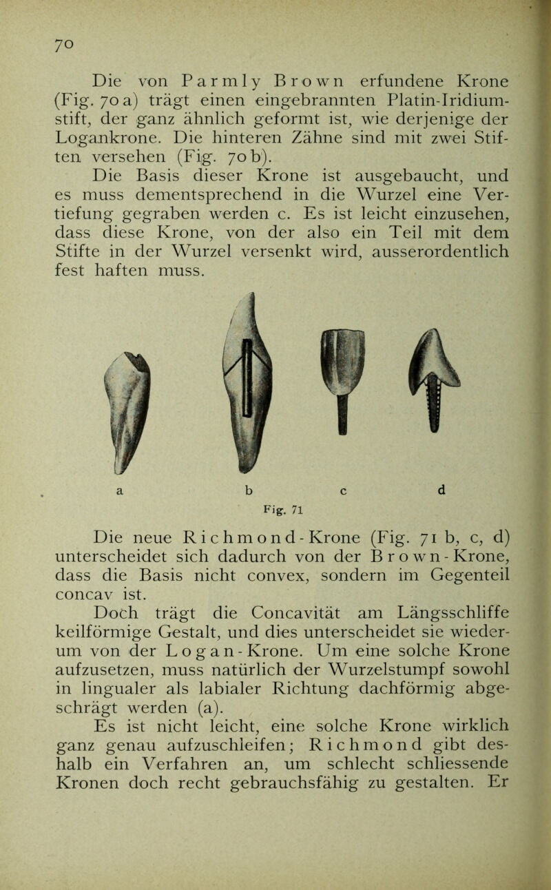 Die von Parmly Brown erfundene Krone (Fig. 70 a) trägt einen eingebrannten Platin-Iridium- stift, der ganz ähnlich geformt ist, wie derjenige der Logankrone. Die hinteren Zähne sind mit zwei Stif- ten versehen (Fig. 70 b). Die Basis dieser Krone ist ausgebaucht, und es muss dementsprechend in die Wurzel eine Ver- tiefung gegraben werden c. Es ist leicht einzusehen, dass diese Krone, von der also ein Teil mit dem Stifte in der Wurzel versenkt wird, ausserordentlich fest haften muss. b c d Fig. 71 Die neue R i c h m o n d - Krone (Fig. 71 b, c, d) unterscheidet sich dadurch von der Brown- Krone, dass die Basis nicht convex, sondern im Gegenteil concav ist. Doch trägt die Concavität am Längsschliffe keilförmige Gestalt, und dies unterscheidet sie wieder- um von der L o g a n - Krone. Um eine solche Krone aufzusetzen, muss natürlich der Wurzelstumpf sowohl in lingualer als labialer Richtung dachförmig abge- schrägt werden (a). Es ist nicht leicht, eine solche Krone wirklich ganz genau aufzuschleifen; R i c h m o n d gibt des- halb ein Verfahren an, um schlecht schliessende Kronen doch recht gebrauchsfähig zu gestalten. Er