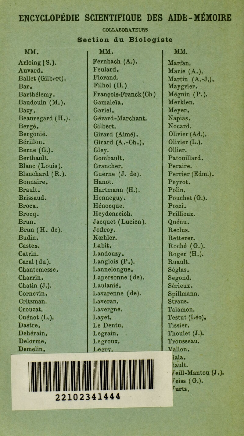 COLLABORATEURS Section du Biologiste MM. Arloing (S.). Auvard. Ballet (Gilbert). Bar. Barthélemy. Baudouin (M.). Bazy. Beauregard (H.). Bergé. Bergonié. Bérillon. Berne (G.). Berthault. Blanc (Louis). Blanchard (R.). Bonnaire. Brault. Brissaud. Broca. Brocq. Brun. Brun (H. de). Budin. Castex. Catrin. Cazal (du). Chantemesse. Charrin. Chatin (J.). Cornevin. Critzman. Crouzat. Cuénot (L.). Dastre. Dehérain. Delorme. Demelin. MM. Fernbach (A.), Feulard. Florand. Filhol (H.) François-Franck (Ch ) Gamaleïa. Gariel. Gérard-Marchant. Gilbert. Girard (Aimé). Girard (A.-Ch.). Gley. Gombault. Grancher. Guerne (J. de). Hanot. Hartmann (H.). Henneguy. Hénocque. Heydenreich. Jacquet (Lucien). Joûroy. Kœhler. Labit. Landouzy. Langlois (P.). Lannelongue. Lapersonne (de). Laulanié. Lavarenne (de). Laveran. Lavergne. Layet. Le Dentu. Legrain. Legroux. Legry. MM. Marfan. Marie (A.). Martin (A.-J.). Maygrier. Mégnin (P.). Merklen. Meyer. Napias. Nocard. Olivier (Ad.). Olivier (L.). Ollier. Patouillard. Peraire. Perrier (Edm.). Peyrot. Polin. Pouchet (G.). Pozzi. Prillieux. Quénu. Reclus. Retterer. Roché (G.). Roger (H.). Ruault. Séglas. Segond. Sérieux. Spillmann. Straus. Talamon. Testut (Léo). Tissier. Thoulet (J.). Trousseau. Vallon. iala. iault. /eill-Mantou (J.), /eiss (G.), furtz. 22102341444