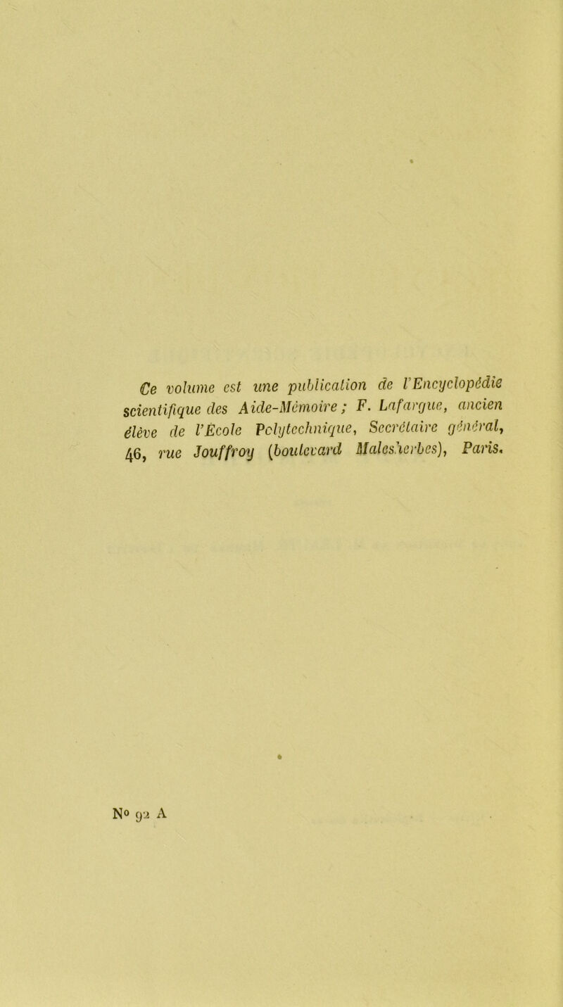 Ce volume est une publication de l'Encyclopédie scientifique des Aide-Mémoire ; F. Lafargue, ancien élève de l’École Polytechnique, Secrétaire général, 46, rue Jouffroy (boulevard Males'ierbes), Paris, N° 9-2 A