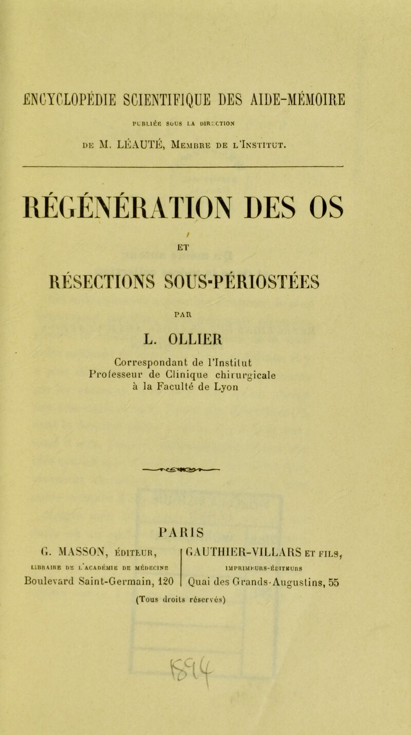 publiée sous la direction de M. LÉAUTÉ, Membre de l’Institut. RÉSECTIONS SOUS-PÉRIOSTÉES PAR L. OLLIER Correspondant de l’Instilut Professeur de Clinique chirurgicale à la Faculté de Lyon PARIS G. MASSON, ÉDITEUR, LIBRAIRE DE LAÇA DÉMIE DE MÉDECINE Boulevard Saint-Germain, 120 GAUTHIER-VILLARS et fies, 1M PRIMEURS-ÉDITEURS Quai des Grands-Augustins, 55 (Tous droits réservés)