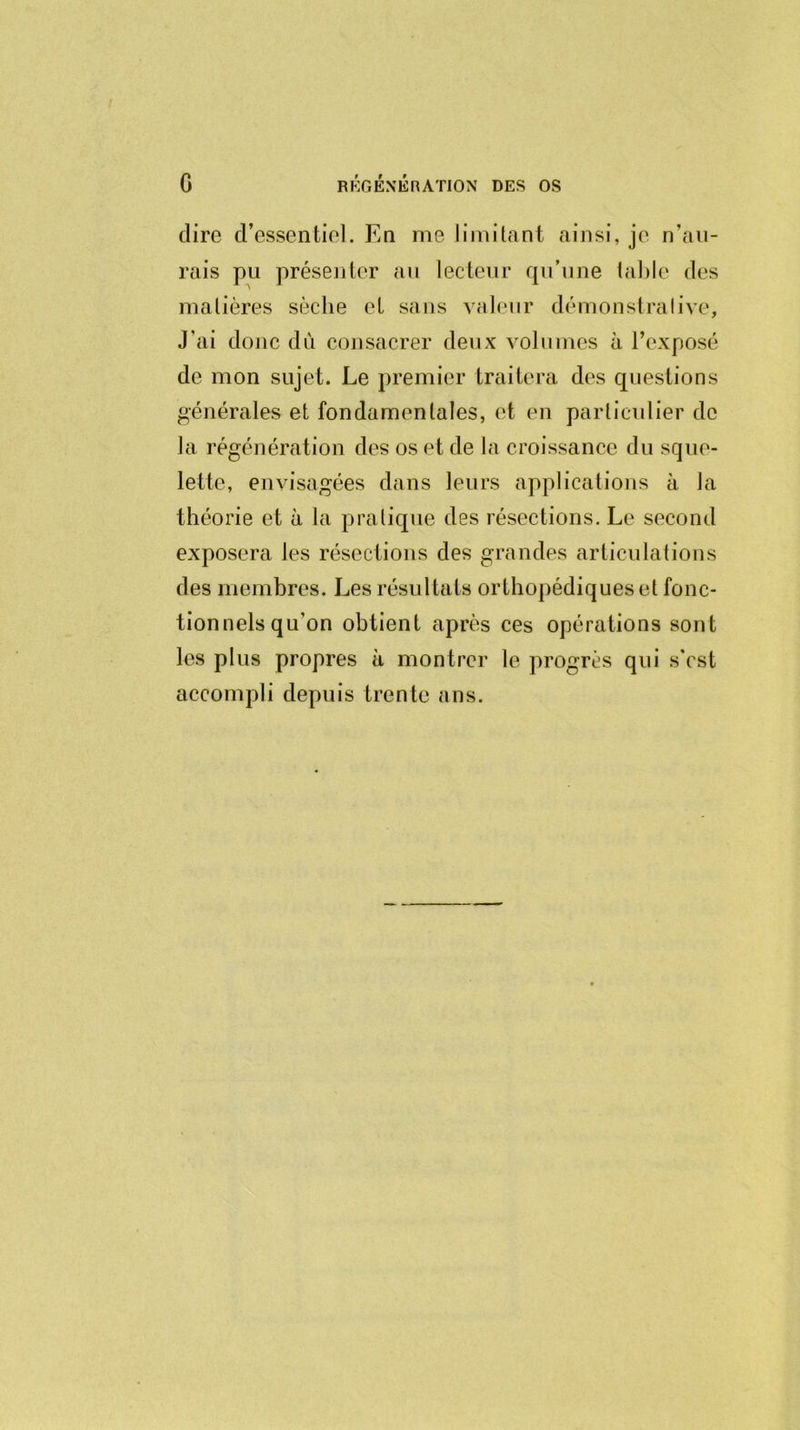 dire d’essentiel. En me limitant ainsi, je n’a li- rais pu présenter au lecteur qu’une table des matières sèche et sans valeur démonstrative. J’ai donc du consacrer deux volumes à l’exposé de mon sujet. Le premier traitera des questions générales et fondamentales, et en particulier de la régénération des os et de la croissance du sque- lette, envisagées dans leurs applications à la théorie et à la pratique des résections. Le second exposera les résections des grandes articulations des membres. Les résultats orthopédiques et fonc- tionnels qu’on obtient après ces opérations sont les plus propres à montrer le progrès qui s’cst accompli depuis trente ans.