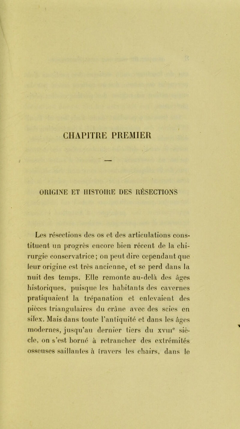 CHAPITRE PREMIER ORIGINE ET HISTOIRE DES RÉSECTIONS Les résections des os et des articulations cons- tituent un progrès encore bien récent de la chi- rurgie conservatrice; on peut dire cependant que leur origine est très ancienne, et se perd dans la nuit des temps. Elle remonte au-delà des âges historiques, puisque les habitants des cavernes pratiquaient la trépanation et enlevaient des pièces triangulaires du crâne avec des scies en silex. Mais dans toute l’antiquité et dans les âges modernes, jusqu’au dernier tiers du xvme siè- cle, on s’est borné à retrancher des extrémités osseuses saillantes à travers les chairs, dans le