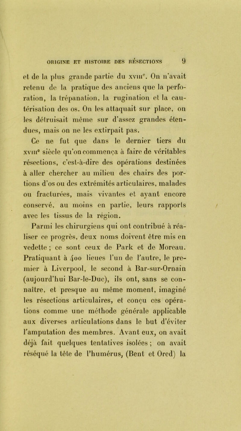 et de la plus grande partie du xviu°. On n’avait retenu de la pratique des anciens que la perfo- ration, la trépanation, la rugination et la cau- térisation des os. On les attaquait sur place, on les détruisait même sur d'assez grandes éten- dues, mais on ne les extirpait pas. Ce ne fut que dans le dernier tiers du xvin0 siècle qu’on commença à faire de véritables résections, c’est-à-dire des opérations destinées à aller chercher au milieu des chairs des por- tions d’os ou des extrémités articulaires, malades ou fracturées, mais vivantes et ayant encore conservé, au moins en partie, leurs rapports avec les tissus de la région. Parmi les chirurgiens qui ont contribué à réa- liser ce progrès, deux noms doivent être mis en vedette ; ce sont ceux de Park et de Moreau. Pratiquant à 4oo lieues l'un de l’autre, le pre- mier à Liverpool, le second à Bar-sur-Ornain (aujourd'hui Bar-le-Duc), ils ont, sans se con- naître, et presque au même moment, imaginé les résections articulaires, et conçu ces opéra- tions comme une méthode générale applicable aux diverses articulations dans le but d’éviter l’amputation des membres. Avant eux, on avait déjà fait quelques tentatives isolées ; on avait réséqué la tête de l’humérus, (Béni et Orcd) la