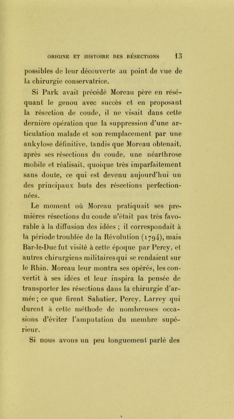 possibles de leur découverte au point de vue de la chirurgie conservalrice. Si Parle avait précédé Moreau père en résé- quant le genou avec succès et en proposant la résection de coude, il ne visait dans cette dernière opération que la suppression d’une ar- ticulation malade et son remplacement par une ankylosé définitive, tandis que Moreau obtenait, après ses résections du coude, une néarthrose mobile et réalisait, quoique très imparfaitement sans doute, ce qui est devenu aujourd’hui un des principaux buts des résections perfection- nées. Le moment où Moreau pratiquait ses pre- mières résections du coude n’était pas très favo- rable à la diffusion des idées ; il correspondait à la période troublée de la Révolution (1794), mais Barde-Duc fut visité à cette époque par Percv, et autres chirurgiens militaires qui se rendaient sur le Rhin. Moreau leur montra ses opérés, les con- vertit à ses idées et leur inspira la pensée de transporter les résections dans la chirurgie d’ar- mée; ce que firent Sabatier, Percy, Larrey qui durent à cette méthode de nombreuses occa- sions d’éviter l’amputation du membre supé- rieur. Si nous avons un peu longuement parlé des