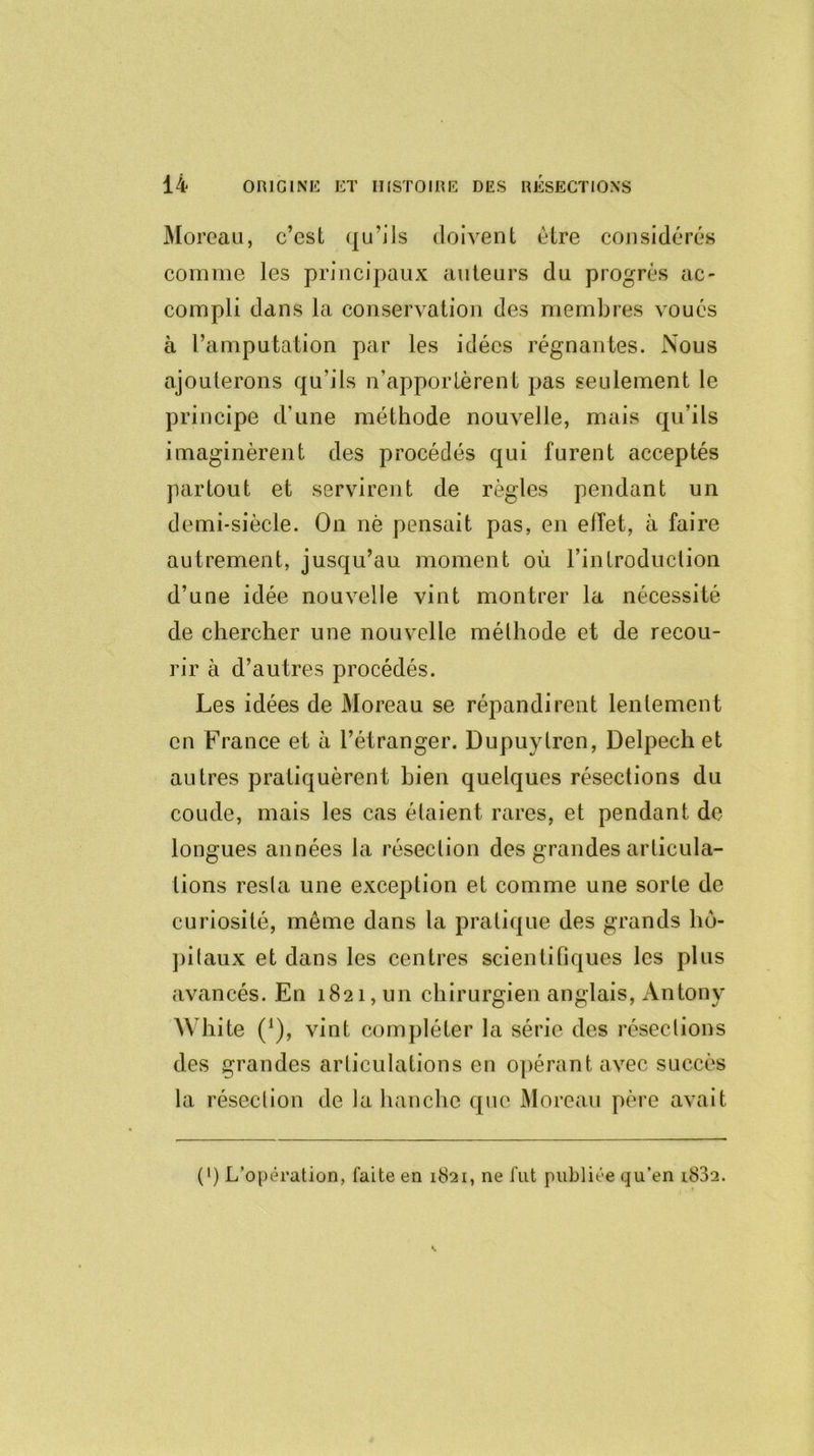 Moreau, c’est qu’ils doivent être considérés comme les principaux auteurs du progrès ac- compli dans la conservation des membres voués à l’amputation par les idées régnantes. Nous ajouterons qu'ils n’apportèrent pas seulement le principe d’une méthode nouvelle, mais qu’ils imaginèrent des procédés qui furent acceptés partout et servirent de règles pendant un demi-siècle. On nè pensait pas, en effet, à faire autrement, jusqu’au moment où l’intraduction d’une idée nouvelle vint montrer la nécessité de chercher une nouvelle méthode et de recou- rir à d’autres procédés. Les idées de Moreau se répandirent lentement en France et à l’étranger. Dupuylren, Delpech et autres pratiquèrent bien quelques résections du coude, mais les cas étaient rares, et pendant de- longues années la résection des grandes articula- tions resta une exception et comme une sorte de curiosité, même dans la pratique des grands hô- pitaux et dans les centres scientifiques les plus avancés. En 1821, un chirurgien anglais, Antony White (*), vint compléter la série des résections des grandes articulations en opérant avec succès la résection de la hanche que Moreau père avait (') L’opération, faite en 1821, ne fut publiée qu’en i832.