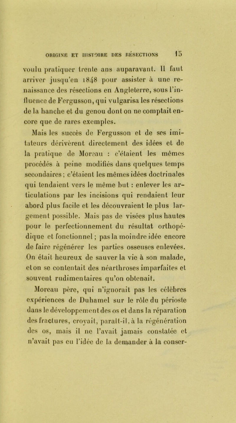 voulu pratiquer trente ans auparavant. Il faut arriver jusqu’en 1848 pour assister à une re- naissance des résections en Angleterre, sous l’in- fluence de Fergusson, qui vulgarisa les résections de la hanche et du genou dont on ne comptait en- core que de rares exemples. Mais les succès de Fergusson et de ses imi- tateurs dérivèrent directement des idées et de la pratique de Moreau : c’étaient les mômes procédés à peine modifiés dans quelques temps secondaires; c’étaient les mêmes idées doctrinales qui tendaient vers le même but : enlever les ar- ticulations par les incisions qui rendaient leur abord plus facile et les découvraient le plus lar- gement possible. Mais pas de visées plus hautes pour le perfectionnement du résultat orthopé- dique et fonctionnel ; pas la moindre idée encore de faire régénérer les parties osseuses enlevées. On était heureux de sauver la vie à son malade, clon se contentait des néarthroses imparfaites et souvent rudimentaires qu’on obtenait. Moreau père, qui n’ignorait pas les célèbres expériences de Duhamel sur le rôle du périoste dans le développement des os et dans la réparation des fractures, croyait, paraît-il, à la régénération des os, mais il ne l’avait jamais constatée et n’avait pas eu l’idée de la demander à la conser-