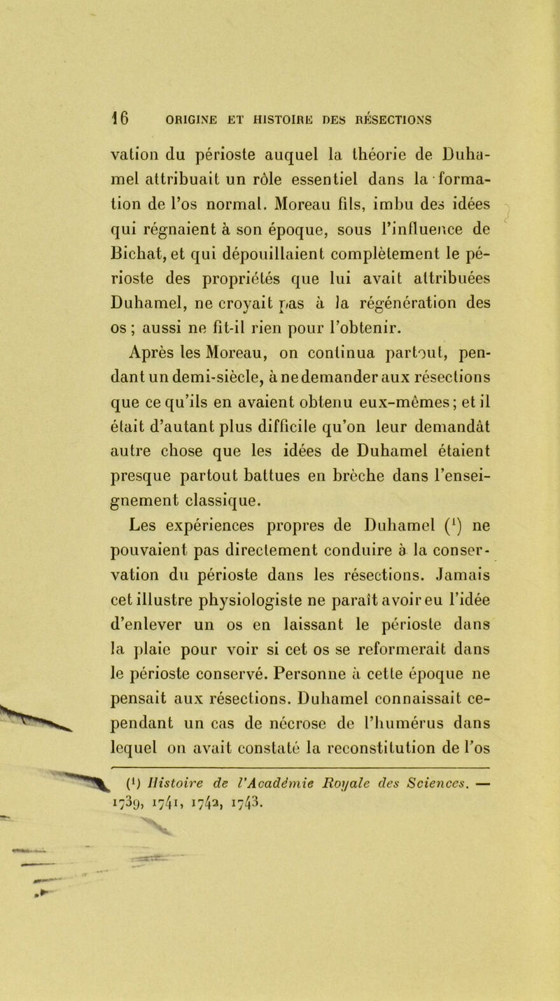 vation du périoste auquel la théorie de Duha- mel attribuait un rôle essentiel dans la forma- tion de l’os normal. Moreau fils, imbu des idées qui régnaient à son époque, sous l’influence de Bichat, et qui dépouillaient complètement le pé- rioste des propriétés que lui avait attribuées Duhamel, ne croyait pas à la régénération des os ; aussi ne fit-il rien pour l’obtenir. Après les Moreau, on continua partout, pen- dant un demi-siècle, à ne demander aux résections que ce qu’ils en avaient obtenu eux-mêmes; et il élait d’autant plus difficile qu’on leur demandât autre chose que les idées de Duhamel étaient presque partout battues en brèche dans l’ensei- gnement classique. Les expériences propres de Duhamel (‘) ne pouvaient pas directement conduire à la conser- vation du périoste dans les résections. Jamais cet illustre physiologiste ne paraît avoir eu l’idée d’enlever un os en laissant le périoste dans la plaie pour voir si cet os se reformerait dans le périoste conservé. Personne à cette époque ne pensait aux résections. Duhamel connaissait ce- pendant un cas de nécrose de l’humérus dans lequel on avait constaté la reconstitution de l’os (P Histoire de VAcadémie Royale des Sciences. — i739> i74i> 1742, 1743.