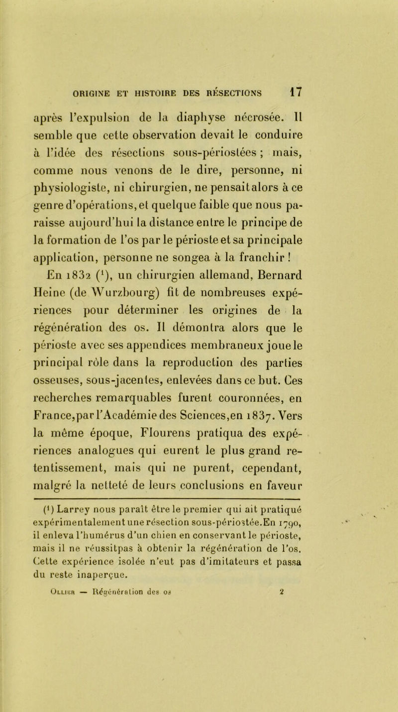 après l’expulsion de la diaphyse nécrosée. Il semble que celle observation devait le conduire à l’idée des résections sous-périoslées ; mais, comme nous venons de le dire, personne, ni physiologiste, ni chirurgien, ne pensait alors à ce genre d’opérations, et quelque faible que nous pa- raisse aujourd’hui la distance entre le principe de la formation de l’os par le périoste et sa principale application, personne ne songea à la franchir ! En i832 (1), un chirurgien allemand, Bernard Heine (de Wurzbourg) fit de nombreuses expé- riences pour déterminer les origines de la régénération des os. Il démontra alors que le périoste avec ses appendices membraneux joue le principal rôle dans la reproduction des parties osseuses, sous-jacentes, enlevées dans ce but. Ces recherches remarquables furent couronnées, en France,par l’Académie des Sciences,en 1837. Vers la meme époque, Flourens pratiqua des expé- riences analogues qui eurent le plus grand re- tentissement, mais qui ne purent, cependant, malgré la netteté de leurs conclusions en faveur p) Larrey nous paraît être le premier qui ait pratiqué expérimentalement une résection sous-périostée.En 1790, il enleva l’humérus d’un chien en conservant le périoste, mais il ne réussitpas à obtenir la régénération de l’os. Cette expérience isolée n’eut pas d’imitateurs et passa du reste inaperçue. Ollikh — Régénéra lion des os 2