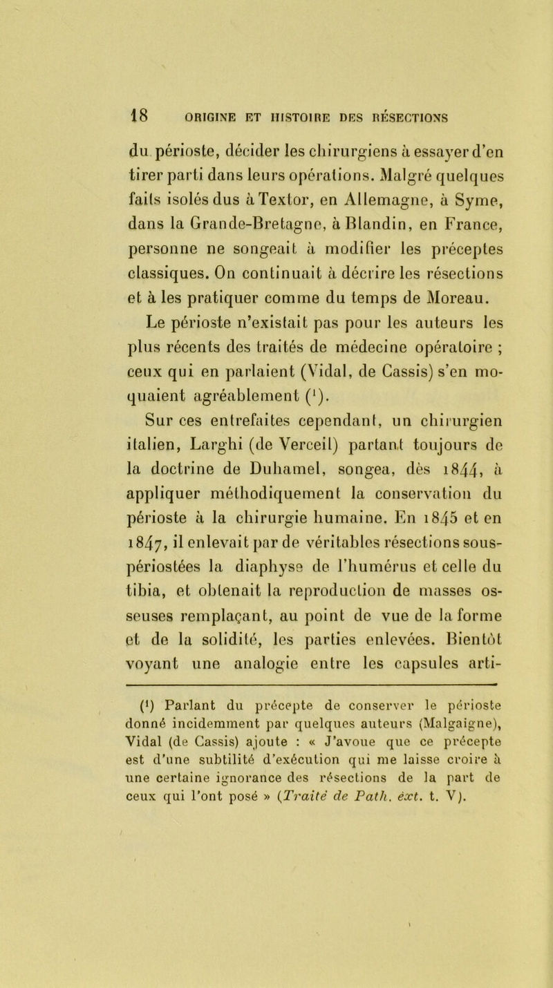 du périoste, décider les chirurgiens à essayer d’en tirer parti dans leurs opérations. Malgré quelques faits isolés dus àTextor, en Allemagne, à Syme, dans la Grande-Bretagne, à Blandin, en France, personne ne songeait à modifier les préceptes classiques. On continuait à décrire les résections et à les pratiquer comme du temps de Moreau. Le périoste n’exislait pas pour les auteurs les plus récents des traités de médecine opératoire ; ceux qui en parlaient (Vidal, de Cassis) s’en mo- quaient agréablement (*). Sur ces entrefaites cependant, un chirurgien italien, Larghi (de Verceil) partant toujours de la doctrine de Duhamel, songea, dès 1844> à appliquer méthodiquement la conservation du périoste à la chirurgie humaine. En i845 et en 1847, il enlevait par de véritables résections sous- périostées la diaphyse de l’humérus et celle du tibia, et obtenait la reproduction de masses os- seuses remplaçant, au point de vue de la forme et de la solidité, les parties enlevées. Bientôt voyant une analogie entre les capsules arti- P) Parlant du précepte de conserver le périoste donné incidemment par quelques auteurs (Malgaigne), Vidal (de Cassis) ajoute : « J’avoue que ce précepte est d’une subtilité d’exécution qui me laisse croire à une certaine ignorance des résections de la part de ceux qui l’ont posé » (Traité de Path. èxt. t. V).