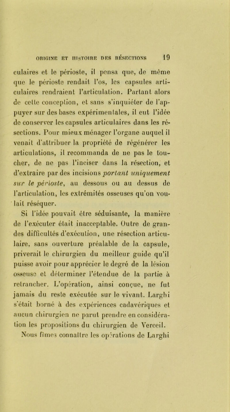 culaires et le périoste, il pensa que, de même que le périoste rendait l’os, les capsules arti- culaires rendraient l’articulation. Partant alors de cette conception, et sans s’inquiéter de l’ap- puyer sur des bases expérimentales, il eut l’idée de conserver les capsules articulaires dans les ré- sections. Pour mieux ménager l’organe auquel il venait d’attribuer la propriété de régénérer les articulations, il recommanda de ne pas le tou- cher, de ne pas l’inciser dans la résection, et d’extraire par des incisions portant uniquement sur le périoste, au dessous ou au dessus de l’articulation, les extrémités osseuses qu’on vou- lait réséquer. Si l’idée pouvait être séduisante, la manière de l’exécuter était inacceptable. Outre de gran- des difficultés d’exécution, une résection articu- laire, sans ouverture préalable de la capsule, priverait le chirurgien du meilleur guide qu’il puisse avoir pour apprécier le degré de la lésion osseuse et déterminer l’étendue de la partie à retrancher. L’opération, ainsi conçue, ne fut jamais du reste exécutée sur le vivant. Larghi s’était borné à des expériences cadavériques et aucun chirurgien ne parut prendre en considéra- tion les propositions du chirurgien de Verceil. Nous fîmes connaître les opérations de Larghi