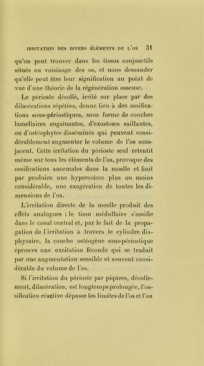 qu’on peut trouver dans les lissus conjonctifs situés au voisinage des os, et nous demander qu’elle peut être leur signification au point de vue d’une théorie de la régénération osseuse. Le périoste décollé, irrité sur place par des dilacérations répétées, donne lieu à des ossifica- tions sous-périostiques, sous forme de couches lamellaires engainantes, d’exostoses saillantes, ou d’ostéophytes disséminés qui peuvent consi- dérablement augmenter le volume de l’os sous- jacent. Cette irritation du périoste seul retentit même sur tous les éléments de l’os, provoque des ossifications anormales dans la moelle et finit par produire une hyperostose plus ou moins considérable, une exagération de toutes les di- mensions de l'os. L’irritation directe de la moelle produit des effets analogues : le tissu médullaire s'ossifie dans le canal central et, par le fait de la propa- gation de l'irritation à travers ie cylindre dia- physaire, la couche ostéogène sous-périostique éprouve une excitation féconde qui se traduit par une augmentation sensible et souvent consi- dérable du volume de l’os. Si l'irritation du périoste par piqûres, décolle- ment, dilacération, est longtemps prolongée, l'os- sification réactive dépasse les limites de l’os et l’on