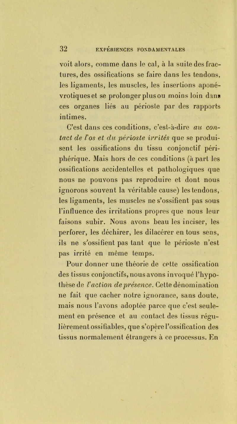 voit alors, comme dans le cal, à la suite des frac- tures, des ossifications se faire dans les tendons, les ligaments, les muscles, les insertions aponé- vrotiqueset se prolonger plus ou moins loin dan* ces organes liés au périoste par des rapports intimes. C’est dans ces conditions, c’est-à-dire au con- tact de l'os et du périoste irrités que se produi- sent les ossifications du tissu conjonctif péri- phérique. Mais hors de ces conditions (à part les ossifications accidentelles et pathologiques que nous ne pouvons pas reproduire et dont nous ignorons souvent la véritable cause) les tendons, les ligaments, les muscles ne s’ossifient pas sous l’influence des irritations propres que nous leur faisons subir. Nous avons beau les inciser, les perforer, les déchirer, les dilacérer en tous sens, ils ne s'ossifient pas tant que le périoste n’est pas irrité en même temps. Pour donner une théorie de cette ossification des tissus conjonctifs, nous avons invoqué l’hypo- thèse de l'action de présence. Cette dénomination ne fait que cacher notre ignorance, sans doute, mais nous l’avons adoptée parce que c’est seule- ment en présence et au contact des lissus régu- lièrement ossi fiables, que s’opère l’ossification des tissus normalement étrangers à ce processus. En